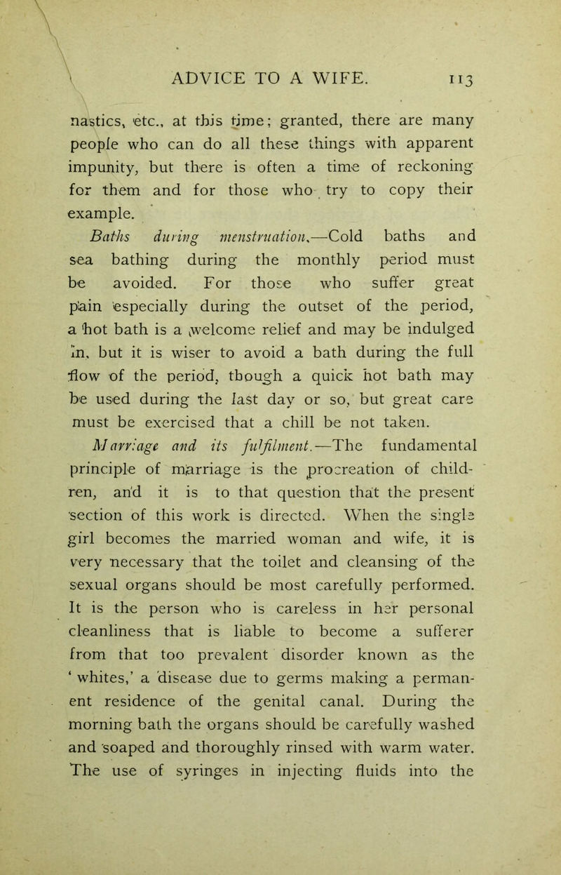 nasties, etc., at this time; granted, there are many people who can do all these things with apparent impunity, but there is often a time of reckoning for them and for those who try to copy their example. Baths during menstruation,—Cold baths and sea bathing during the monthly period must be avoided. For those who suffer great p'ain especially during the outset of the period, a hot bath is a ^welcome relief and may be indulged In, but it is wiser to avoid a bath during the full flow of the period, though a quick hot bath may be used during the last day or so, but great care must be exercised that a chill be not taken. Marriage and its fulfilment.—The fundamental principle of marriage is the procreation of child- ren, and it is to that question that the present •section of this work is directed. When the single girl becomes the married woman and wife, it is very necessary that the toilet and cleansing of the sexual organs should be most carefully performed. It is the person who is careless in her personal cleanliness that is liable to become a sufferer from that too prevalent disorder known as the ‘ whites,’ a disease due to germs making a perman- ent residence of the genital canal. During the morning bath the organs should be carefully washed and soaped and thoroughly rinsed with warm water. The use of syringes in injecting fluids into the