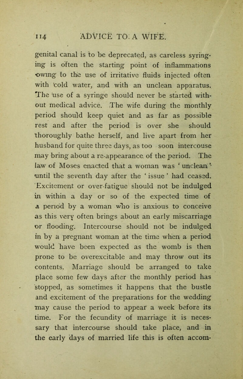 genital canal is to be deprecated, as careless syring- ing is often the starting point of inflammations •owing to thie use of irritative fluids injected often with 'cold water, and with an unclean apparatus. TThe 'use of a syringe should never be started with- out medical advice. The wife during the monthly period should keep quiet and as far as possible rest and after the period is over she should thoroughly bathe herself, and live apart from her husband for quite three days, as too soon intercouse may bring about a re-appearance, of the period. The law of Moses enacted that a woman was ‘ unclean ’ until the seventh day after the ‘ issue ’ had ceased. Excitement or over-fatigue should not be indulged in within a day or so of the expected time of a period by a woman who is anxious to conceive as this very often brings about an early miscarriage or flooding. Intercourse should not be indulged in by a pregnant woman at the time when a period would have been expected as the womb is then prone to be overexcitable and may throw out its contents. Marriage should be arranged to take place some few days after the monthly period has stopped, as sometimes it happens that the bustle and excitement of the preparations for the wedding may cause the period to appear a week before its time. For the fecundity of marriage it is neces- sary that intercourse should take place, and in the early days of married life this is often accom-