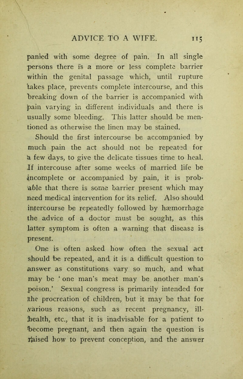 panied with some degree of pain. In all single persons there is a more or less complete barrier within the genital passage which, until rupture ’takes place, prevents complete intercourse, and this breaking down of the barrier is accompanied with .pain varying in different individuals and there is usually some bleeding. This latter should be men- tioned as otherwise the linen may be stained. Should the first intercourse be accompanied by much pain the act should not be repeated for 'a few days, to give the delicate tissues time to heal. .If intercouse after some weeks of married life be incomplete or accompanied by pain, it is prob- able that there is some barrier present which may need medical intervention for its relief. Also should intercourse be repeatedly followed by haemorrhage the advice of a doctor must be sought, as this latter symptom is often a warning that disease is present. One is often asked how often the sexual act should be repeated, and it is a difficult question to answer as constitutions vary so much, and what may be ‘ one man’s meat may be another man’s poison.’ Sexual congress is primarily intended for [the procreation of children, but it may be that for ^various reasons, such as recent pregnancy, ill- health, etc., that it is inadvisable for a patient to become pregnant, and then again the question is liaised how to prevent conception, and the answer