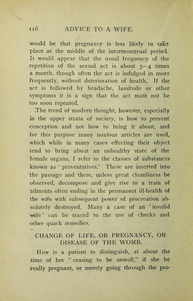 would be that pregnancy is less likely to take place at the middle of the intermenstrual period. It would appear that the usual frequency of the repetition of the sexual act is about 3—4 times a month, though often the act is indulged in more frequently, without deterioration of health. If the act is followed by headache, lassitude or other symptoms it is a sign that the act must not be too soon repeated. The trend of modern thought, however, especially in the upper strata of society, is how to prevent' conception and not how to bring it about, and for this purpose many noxious articles are used, which while in many cases effecting their object tend to bring about an unhealthy state of the female organs, I refer to the classes of substances known as ‘ preventatives.’ These are inserted into Ithe passage and there, unless great cleanliness be observed, decompose and give rise to a train of ailments often ending in the permanent ill-health of the wife with subsequent power of procreation ab- solutely destroyed. Many a case of an ‘ invalid wtife ’ can be traced to the use of checks and other quack remedies. CHANGE OF LIFE, OR PREGNANCY, OR DISEASE OF THE WOMB. How is a patient to distinguish, at about the time of her “ ceasing to be unwell,” if she be 1-eally pregnant, or merely going through the pro-
