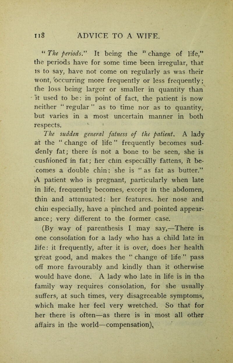 “ The periodsIt being the r‘ change of life,” the periods have for some time been irregular, that is to say, have not come on regularly as was their wont, Occurring more frequently or less frequently; the loss being larger or smaller in quantity than 'it used to be: in point of fact, the patient is now neither “ regular ” as to time nor as to quantity, but varies in a most uncertain manner in both respects. L 1 The sudden general fatness of the patient. A lady at the “ change of life ” frequently becomes sud- denly fat; there is not a bone to be seen, she is cushioned in fat; her chin especially fattens, ft be- comes a double chin; she is ‘‘as fat as butter.” iA patient who is pregnant, particularly when late in life, frequently becomes, except in the abdomen, thin and attenuated: her features, her nose and chin especially, have a pinched and pointed appear- ance; very different to the former case. (By way of parenthesis I may say,—There is one consolation for a lady who has a child late in life: it frequently, after it is over, does her health •great good, and makes the “ change of life ” pass off more favourably and kindly than it otherwise would have done. A lady who late in life is in the family way requires consolation, for she usually suffers, at such times, very disagreeable symptoms, which make her feel very wretched. So that for her there is often—as there is in most all other affairs in the world—compensation).