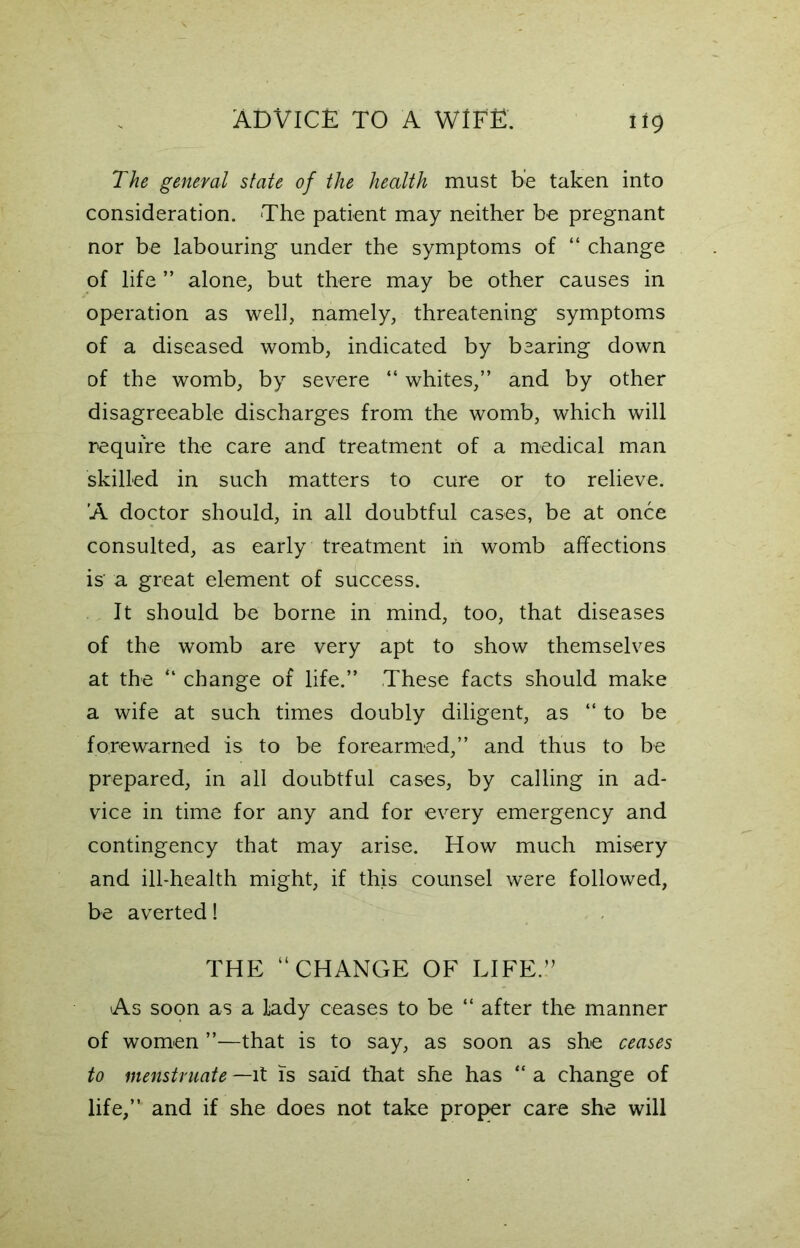 The general state of the health must be taken into consideration. The patient may neither be pregnant nor be labouring under the symptoms of “ change of life ” alone, but there may be other causes in operation as well, namely, threatening symptoms of a diseased womb, indicated by bearing down of the womb, by severe “ whites,” and by other disagreeable discharges from the womb, which will require the care and treatment of a medical man skilled in such matters to cure or to relieve. ’A doctor should, in all doubtful cases, be at once consulted, as early treatment in womb affections is a great element of success. It should be borne in mind, too, that diseases of the womb are very apt to show themselves at the “ change of life.” These facts should make a wife at such times doubly diligent, as “ to be forewarned is to be forearmed,” and thus to be prepared, in all doubtful cases, by calling in ad- vice in time for any and for every emergency and contingency that may arise. How much misery and ill-health might, if this counsel were followed, be averted! THE “CHANGE OF LIFE.” As soon as a lady ceases to be “ after the manner of women ”—that is to say, as soon as she ceases to menstruate —it is said that she has “ a change of life,” and if she does not take proper care she will
