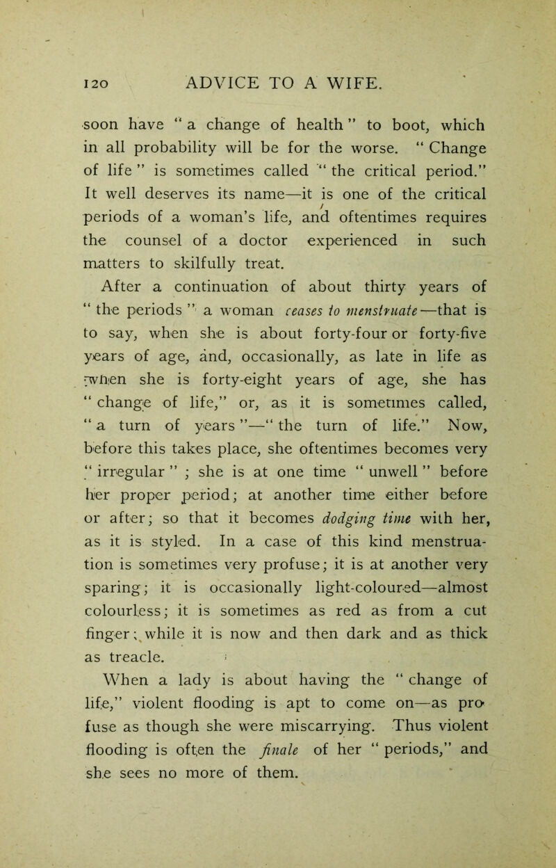 soon have “ a change of health ” to boot, which in all probability will be for the worse. “ Change of life ” is sometimes called “ the critical period.” It well deserves its name—it is one of the critical / periods of a woman’s life, and oftentimes requires the counsel of a doctor experienced in such matters to skilfully treat. After a continuation of about thirty years of “ the periods ” a woman ceases io menstruate-^that is to say, when she is about forty-four or forty-five years of age, and, occasionally, as late in life as rwfien she is forty-eight years of age, she has “ change of life,” or, as it is sometimes called, “ a turn of years “ the turn of life.” Now, before this takes place, she oftentimes becomes very “ irregular ” ; she is at one time “ unwell ” before her proper period; at another time either before or after; so that it becomes dodging time with her, as it is styled. In a case of this kind menstrua- tion is sometimes very profuse; it is at another very sparing; it is occasionally light-coloured—almost colourless; it is sometimes as red as from a cut finger; while it is now and then dark and as thick as treacle. > When a lady is about having the “ change of life,” violent flooding is apt to come on—as pro- fuse as though she were miscarrying. Thus violent flooding is often the finale of her “ periods,” and she sees no more of them.