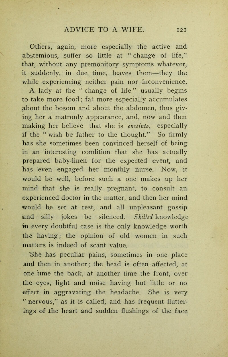 Others, again, more especially the active and (abstemious, puffer so little at “ change of life,” that, without any premonitory symptoms whatever, it suddenly, in due time, leaves them—they the while experiencing neither pain nor inconvenience. A lady at the “ change of life ” usually begins to take more food; fat more especially accumulates igbout the bosom and about the abdomen, thus giv- ing heh a matronly appearance, and, now and then making her believe that she is enceinte-, especially if the “ wish be father to the thought.” So firmly has she sometimes been convinced herself of being in an interesting condition that she has actually prepared baby-linen for the expected event, and has even engaged her monthly nurse. Now, it would be well, before such a one makes up her mind that she is really pregnant, to consult an experienced doctor in the matter, and then her mind would be set at rest, and all unpleasant gossip and silly jokes be silenced. Skilled knowledge in every doubtful case is the only knowledge worth the having; the opinion of old women in such matters is indeed of scant value. She has peculiar pains, sometimes in one place and then in another; the head is often affected, at one time the back, at another time the front, over the eyes, light and noise having but little or no effect in aggravating the headache. She is very “ nervous,” as it is called, and has frequent flutter- ings of the heart and sudden flushings of the face