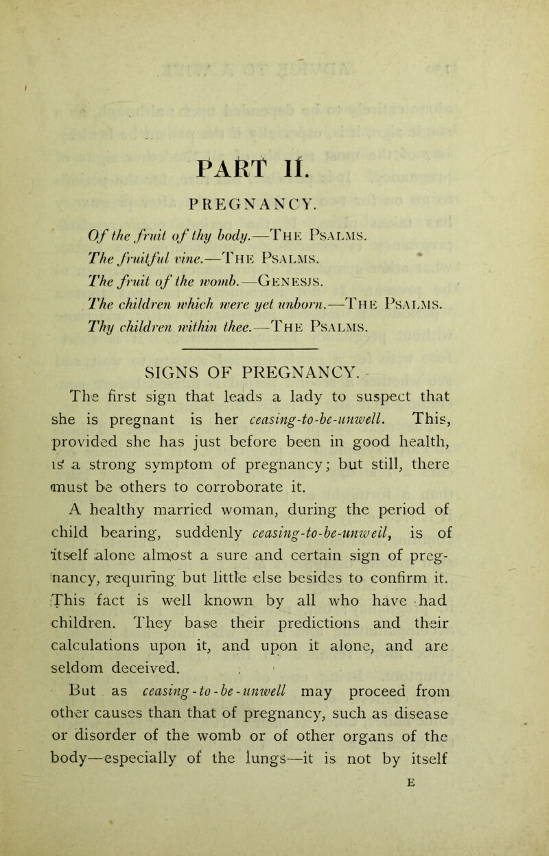 PAttT II. PREGNANCY. Of the fruit of thy body.—The Psalms. The fruitful vine.—The Psalms. The fruit of the womb.—GENESJS. The children which were yet unborn.—The Psalms. Thy children within thee.—The Psalms. SIGNS OF PREGNANCY. The first sign that leads a lady to suspect that she is pregnant is her ceasing-to-be-unwell. This, provided she has just before been in good health, is1 a strong symptom of pregnancy; but still, there must be others to corroborate it. A healthy married woman, during the period of child bearing, suddenly ceasing-to-be-unweil, is of itself ;alone almost a sure and certain sign of preg- nancy, requiring but little else besides to confirm it. ;This fact is well known by all who have had children. They base their predictions and their calculations upon it, and upon it alone, and are seldom deceived. But as ceasing-to-be-unwell may proceed from other causes than that of pregnancy, such as disease or disorder of the womb or of other organs of the body—especially of the lungs-—it is not by itself E