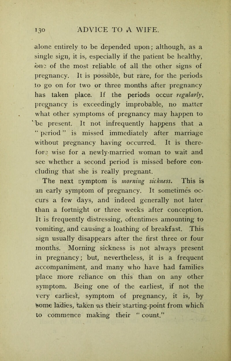 alone entirely to be depended upon; although, as a single sign, it is, especially if the patient be healthy, one of the most reliable of all the other signs of pregnancy. It is possible, but rare, for the periods to go on for two or three months after pregnancy has taken place. If the periods occur regularly, pregnancy is exceedingly improbable, no matter what other symptoms of pregnancy may happen to ‘be present. It not infrequently happens that a “ period ” is missed immediately after marriage without pregnancy having occurred. It is there- fore wise for a newly-married woman to wait and see whether a second period is missed before con- cluding that she is really pregnant. The next symptom is morning sickness. This is an early symptom of pregnancy. It sometimes oc- curs a few days, and indeed generally not later than a fortnight or three weeks after conception. It is frequently distressing, oftentimes amounting to vomiting, and causing a loathing of breakfast. This sign usually disappears after the first three or four months. Morning sickness is not always present in pregnancy; but, nevertheless, it is a frequent accompaniment, and many who have had families place more reliance on this than on any other symptom. Being one of the earliest, if not the very earliest, symptom of pregnancy, it is, by 'some ladies, taken as their; starting-point from which to commence making their “ count.”