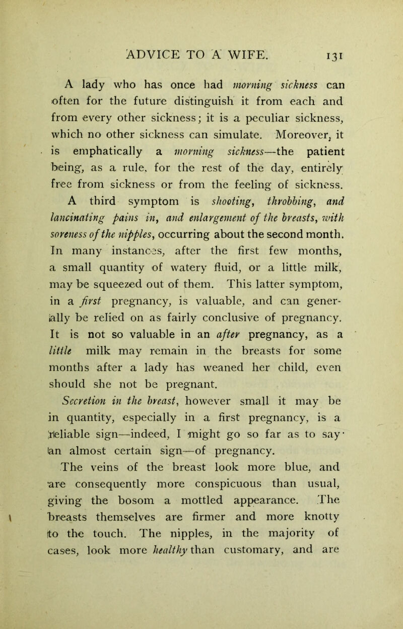 A lady who has once had morning sickness can often for the future distinguish it from each and from every other sickness; it is a peculiar sickness, which no other sickness can simulate. Moreover, it is emphatically a morning sickness—the patient being, as a rule, for the rest of the day, entirely free from sickness or from the feeling of sickness. A third symptom is shooting, throbbing, and lancinating pains in, and enlargement of the breasts, with soreness of the nipples, occurring about the second month. In many instances, after the first few months, a small quantity of watery fluid, or a little milk, may be squeezed out of them. This latter symptom, in a first pregnancy, is valuable, and can gener- ally be relied on as fairly conclusive of pregnancy. It is not so valuable in an after pregnancy, as a little milk may remain in the breasts for some months after a lady has weaned her child, even should she not be pregnant. Secretion in the breast, however small it may be in quantity, especially in a first pregnancy, is a Reliable sign—indeed, I -might go so far as to say* lan almost certain sign—of pregnancy. The veins of the breast look more blue, and •are consequently more conspicuous than usual, giving the bosom a mottled appearance. The breasts themselves are firmer and more knotty (to the touch. The nipples, in the majority of cases, look more healthy than customary, and are