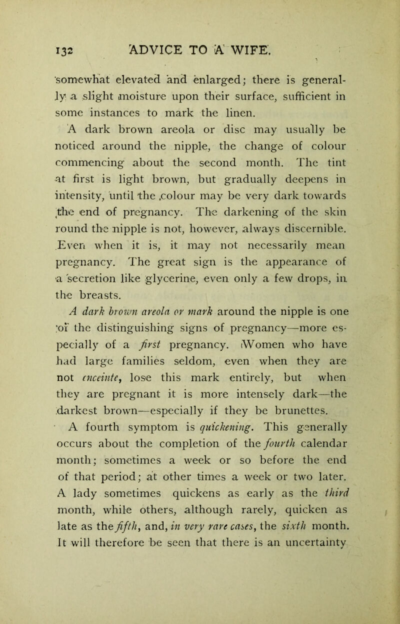 somewhat elevated and enlarged; there is general- ly! .a slight moisture upon their surface, sufficient in some instances to mark the linen. A dark brown areola or disc may usually be noticed around the nipple, the change of colour commencing about the second month. The tint •at first is light brown, but gradually deepens in intensity, until the .colour may be very dark towards the end of pregnancy. The darkening of the skin round the nipple is not, however, always discernible. .Even when it is, it may not necessarily mean pregnancy. The great sign is the appearance of a secretion like glycerine, even only a few drops, in the breasts. A dark brown areola or mark around the nipple is one ;of the distinguishing signs of pregnancy—more es- pecially of a first pregnancy. (Women who have had large families seldom, even when they are not enceinte, lose this mark entirely, but when they are pregnant it is more intensely dark—the darkest brown—especially if they be brunettes. A fourth symptom is quickening. This generally occurs about the completion of the fourth calendar month; sometimes a week or so before the end of that period; at other times a week or two later. A lady sometimes quickens as early as the third month, while others, although rarely, quicken as late as the fifth, and, in very rare cases, the sixth month. It will therefore be seen that there is an uncertainty