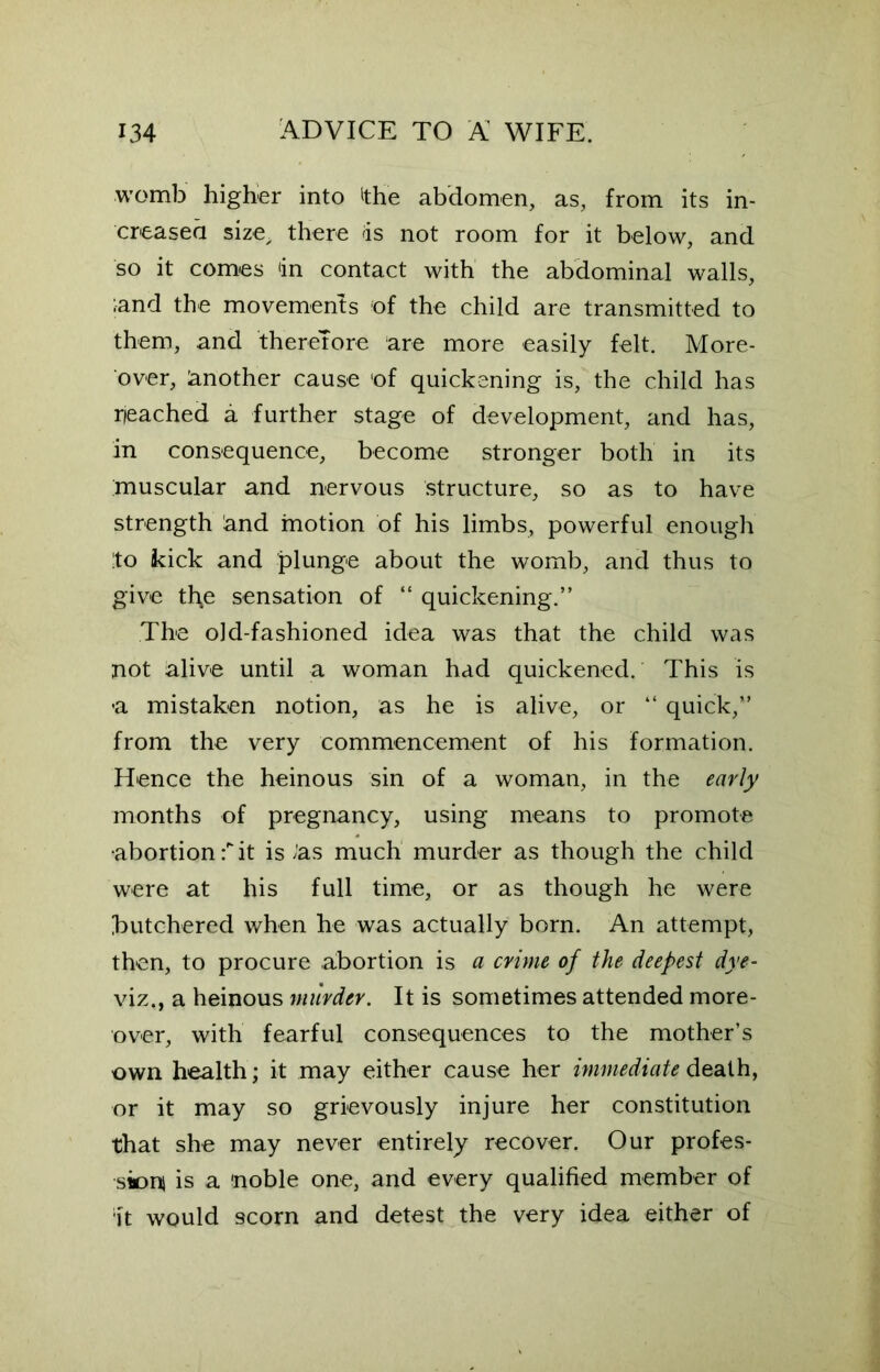 womb higher into ithe abdomen, as, from its in- creased size, there ds not room for it below, and so it comes ‘in contact with the abdominal walls, ;and the movements of the child are transmitted to them, and therefore are more easily felt. More- over, Another cause of quickening is, the child has peached a further stage of development, and has, in consequence, become stronger both in its muscular and nervous structure, so as to have strength &nd motion of his limbs, powerful enough :to kick and plunge about the womb, and thus to give th£ sensation of “ quickening.” The old-fashioned idea was that the child was not alive until a woman had quickened. This is -a mistaken notion, as he is alive, or “ quick,” from the very commencement of his formation. Hence the heinous sin of a woman, in the early months of pregnancy, using means to promote •abortion f it is/'as much murder as though the child were at his full time, or as though he were butchered when he was actually born. An attempt, then, to procure abortion is a crime of the deepest dye- viz., a heinous murder. It is sometimes attended more- over, with fearful consequences to the mother’s own health; it may either cause her immediate death, or it may so grievously injure her constitution that she may never entirely recover. Our profes- sion! is a noble one, and every qualified member of ;it would scorn and detest the very idea either of