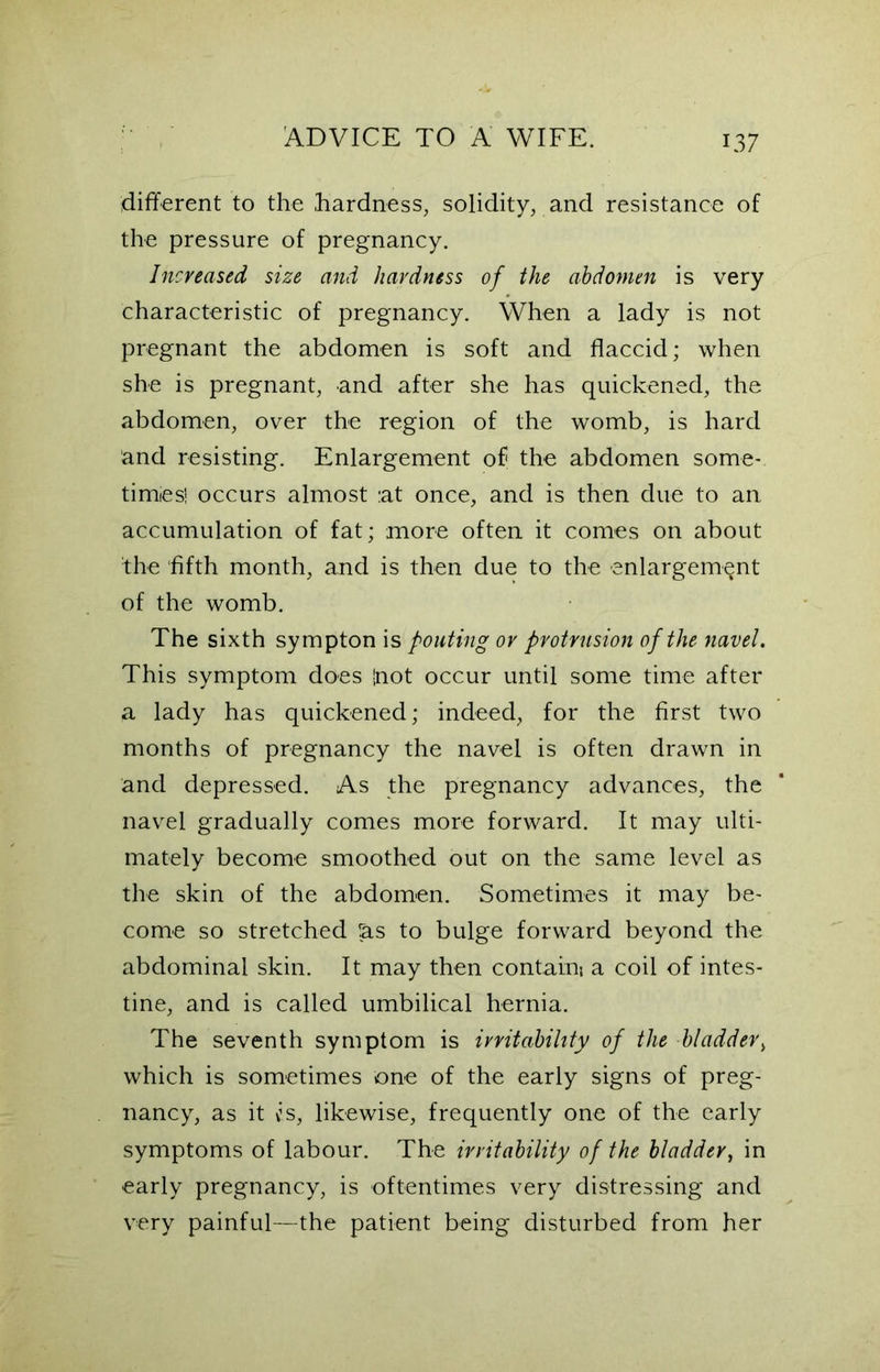 different to the hardness, solidity, and resistance of the pressure of pregnancy. Increased size and hardness of the abdomen is very characteristic of pregnancy. When a lady is not pregnant the abdomen is soft and flaccid; when she is pregnant, and after she has quickened, the abdomen, over the region of the womb, is hard and resisting. Enlargement of the abdomen some- times! occurs almost :at once, and is then due to an accumulation of fat; more often it comes on about the fifth month, and is then due to the enlargement of the womb. The sixth sympton is pouting or protrusion of the navel. This symptom does !not occur until some time after a lady has quickened; indeed, for the first two months of pregnancy the navel is often drawn in and depressed. As the pregnancy advances, the navel gradually comes more forward. It may ulti- mately become smoothed out on the same level as the skin of the abdomen. Sometimes it may be- come so stretched las to bulge forward beyond the abdominal skin. It may then contain; a coil of intes- tine, and is called umbilical hernia. The seventh symptom is irritability of the bladder, which is sometimes one of the early signs of preg- nancy, as it \is, likewise, frequently one of the early symptoms of labour. The irritability of the bladder, in early pregnancy, is oftentimes very distressing and very painful—the patient being disturbed from her