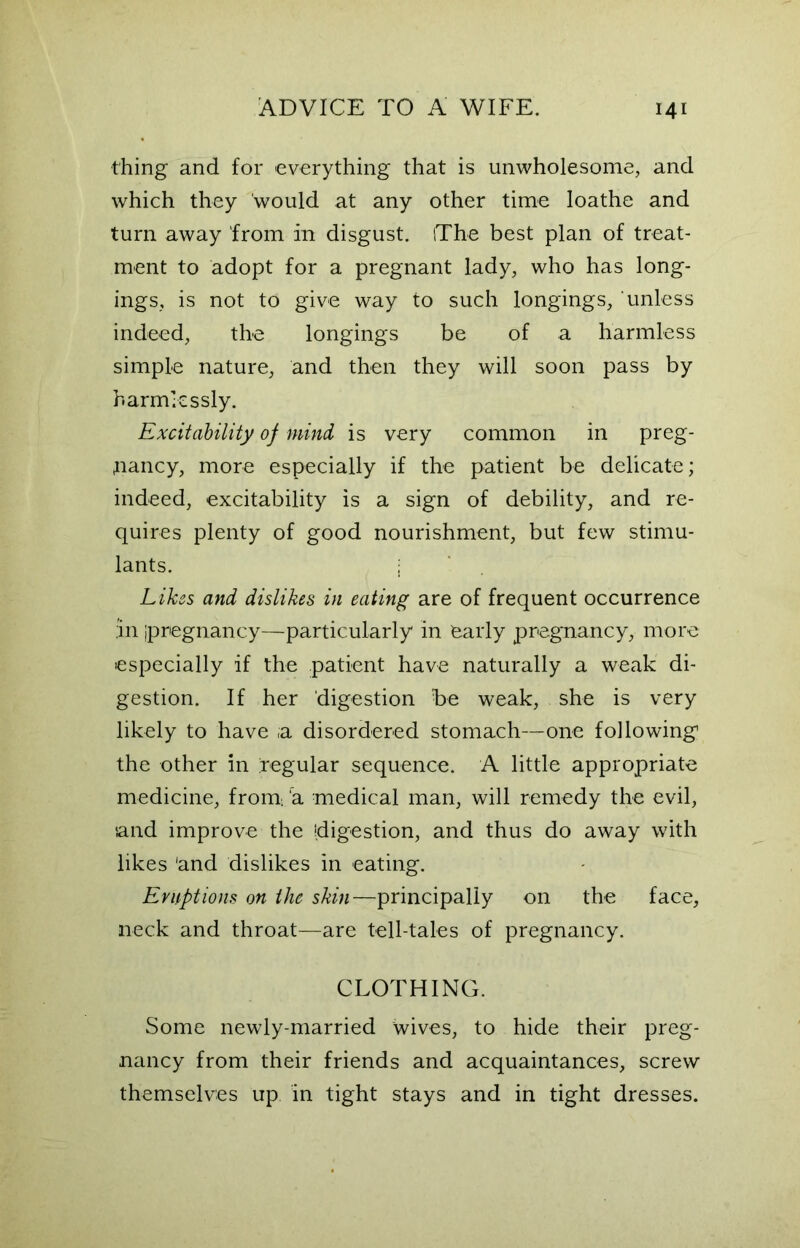 thing and for everything that is unwholesome, and which they would at any other time loathe and turn away from in disgust. iThe best plan of treat- ment to adopt for a pregnant lady, who has long- ings, is not to give way to such longings, unless indeed, the longings be of a harmless simple nature, and then they will soon pass by harmlessly. Excitability of mind is very common in preg- nancy, more especially if the patient be delicate; indeed, excitability is a sign of debility, and re- quires plenty of good nourishment, but few stimu- lants. Likes and dislikes in eating are of frequent occurrence ,in ipregnancy—particularly in early pregnancy, more especially if the patient have naturally a weak di- gestion. If her digestion be weak, she is very likely to have ;a disordered stomach—one following the other in regular sequence. A little appropriate medicine, from a medical man, will remedy the evil, •and improve the digestion, and thus do away with likes 'and dislikes in eating. Eruptions on the skin—principally on the face, neck and throat—are tell-tales of pregnancy. CLOTHING. Some newly-married wives, to hide their preg- nancy from their friends and acquaintances, screw themselves up in tight stays and in tight dresses.
