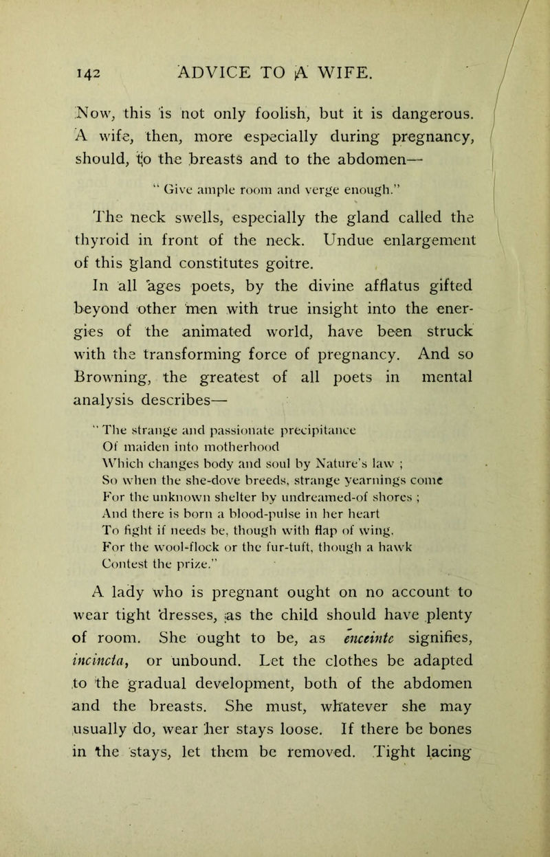 ;Now, this is not only foolish, but it is dangerous. A wife, then, more especially during pregnancy, should, tjo the breasts and to the abdomen— “ Give ample room and verge enough.” The neck swells, especially the gland called the thyroid in front of the neck. Undue enlargement of this gland constitutes goitre. In all ages poets, by the divine afflatus gifted beyond other men with true insight into the ener- gies of the animated world, have been struck with the transforming force of pregnancy. And so Browning, the greatest of all poets in mental analysis describes— The strange and passionate precipitance Of maiden into motherhood Which changes body and soul by Nature’s law ; So when the she-dove breeds, strange yearnings come For the unknown shelter by undreamed-of shores ; And there is born a blood-pulse in her heart To fight if needs be, though with flap of wing. For the wool-flock or the fur-tuft, though a hawk Contest the prize.” A lady who is pregnant ought on no account to wear tight ‘dresses, ;as the child should have plenty of room. She ought to be, as enceinte signifies, incincta, or unbound. Let the clothes be adapted to the gradual development, both of the abdomen and the breasts. She must, whatever she may usually do, wear her stays loose. If there be bones in the stays, let them be removed. Tight lacing
