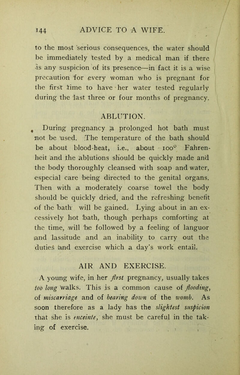 to the most serious consequences, the water should be immediately tested by a medical man if there as any suspicion of its presence—in fact it is a wise precaution 'for every woman who is pregnant for the first time to have her water tested regularly during the 'last three or four months of pregnancy. ABLUTION. During pregnancy [a prolonged hot bath must •not be 'used. The temperature of the bath should be about blood-heat, i.e., about ioo° Fahren- heit and the ablutions should be quickly made and the body thoroughly cleansed with soap and water, especial care being directed to the genital organs. Then with a moderately coarse towel the body should be quickly dried, and the refreshing benefit •of the bath will be gained. Lying about in an ex- cessively hot bath, though perhaps comforting at the time, will ‘be followed by a feeling of languor land lassitude and an inability to carry out the duties (and exercise which a day’s work entail. AIR AND EXERCISE. A young wife, in her first pregnancy, usually takes too long walks. This .is a common cause of flooding, of miscarriage and of bearing down of the womb. As soon therefore as a lady has the slightest suspicion that she is enceinte, she must be careful in the tak- ing of exercise. , j