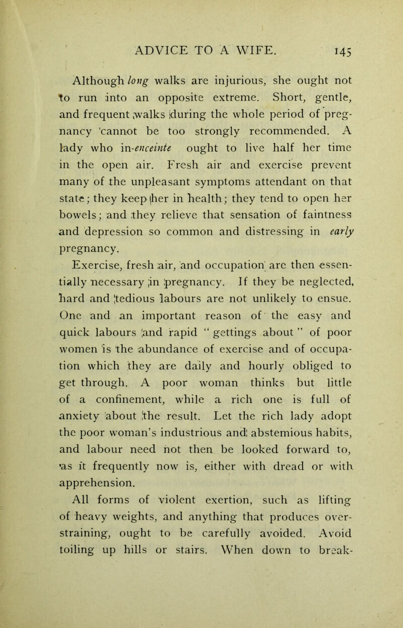Although long walks are injurious, she ought not to run into an opposite extreme. Short, gentle, and frequent walks [during the whole period of preg- nancy 'cannot be too strongly recommended. A lady who in-enceinte ought to live half her time in the open air. Fresh air and exercise prevent many of the unpleasant symptoms attendant on that state; they keep (her in health; they tend to open her bowels; and they relieve that sensation of faintness and depression so common and distressing in early pregnancy. Exercise, fresh ;air, and occupation' are then essen- tially necessary ;in Ipregnancy. If they be neglected, hard and |tedious labours are not unlikely to ensue. One and an important reason of the easy and quick labours ‘.and rapid “ gettings about ” of poor women ‘is the abundance of exercise and of occupa- tion which they are daily and hourly obliged to get through. A poor woman thinks but little of a confinement, while a rich one is full of anxiety about [the result. Let the rich lady adopt the poor woman’s industrious and: abstemious habits, and labour need hot then be looked forward to, •as ft frequently now is, either with dread or with apprehension. All forms of violent exertion, such as lifting of heavy weights, and anything that produces over- straining, ought to be carefully avoided. Avoid toiling up hills or stairs. When down to break-