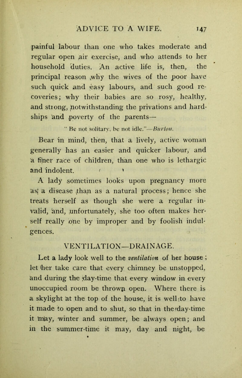 ipainful labour than one who takes moderate and regular open ,air exercise, and who attends to her household duties. An active life is, then, the principal reason Lwhy the wives of the poor have such quick and easy labours, and such good re- coveries; why their babies are so rosy, healthy, and strong, notwithstanding the privations and hard- ships 'and poverty of the parents— 11 Be not solitary, be not idle.”—Burton. Bear in mind, then, that a lively, active woman generally has an easier and quicker labour, and a finer race of children, than one who is lethargic and indolent. * > A lady sometimes looks upon pregnancy more as,’ a disease ^thap as a natural process; hence she treats herself as though she were a regular in- valid, 'and, unfortunately, she too often makes her- self really ope by improper and by foolish indul- gences. VENTILATION—DRAINAGE. Let a lady look well to the ventilation of her house ; let her take care that every chimney be unstopped, and during the jday-time that every window in every unoccupied room be throwp open. Where there is a skylight at the top of the house, it is well {to have it made to Open and to shut, so that in the (day-time it inlay, winter and summer, be always open; and in the summer-time it may, day and night, be