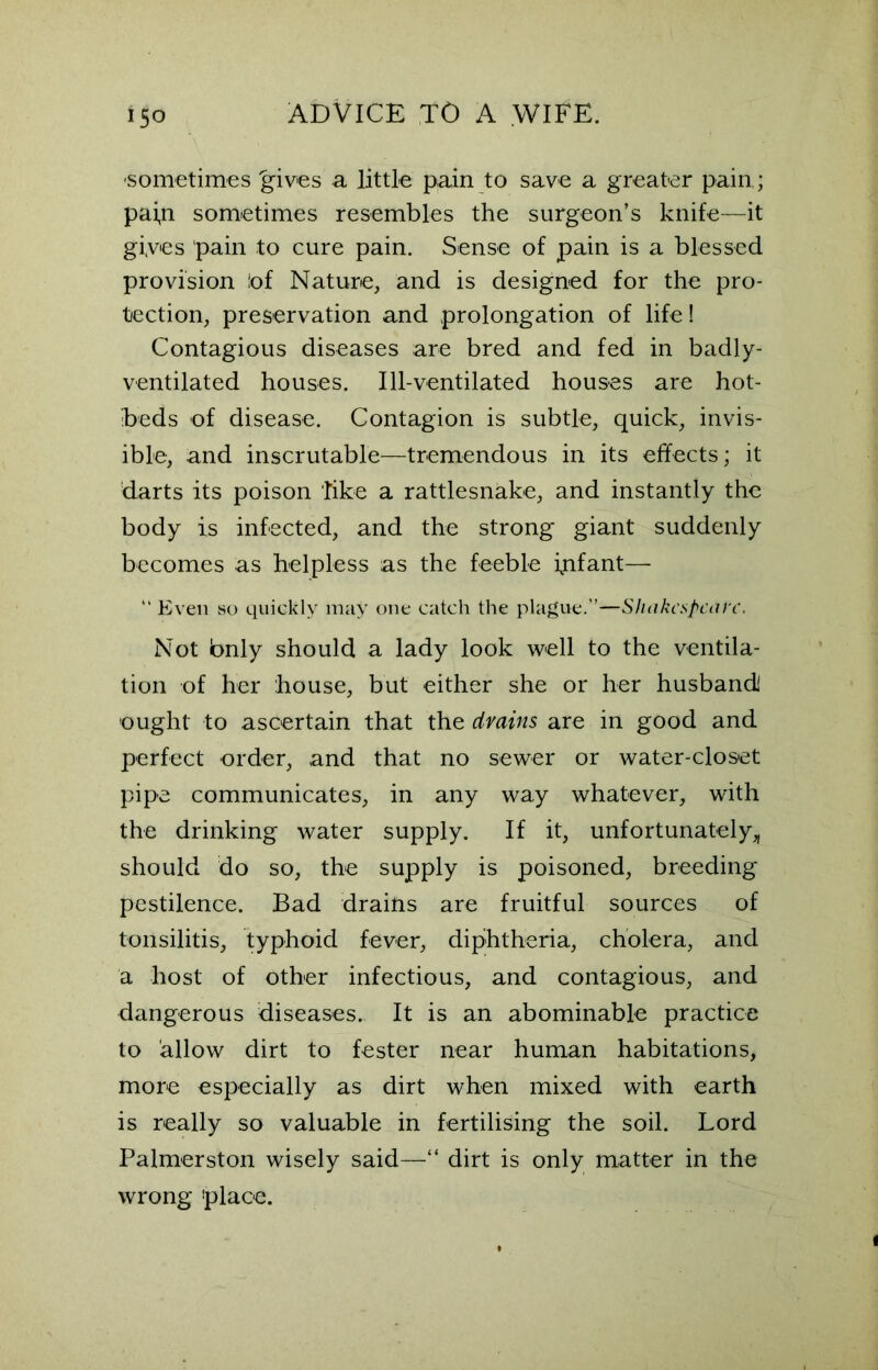 sometimes 'gives a little pain to save a greater pain,; pai,n sometimes resembles the surgeon’s knife—it gives pain to cure pain. Sense of pain is a blessed provision 'of Nature, and is designed for the pro- tection, preservation and prolongation of life! Contagious diseases are bred and fed in badly- ventilated houses. Ill-ventilated houses are hot- beds of disease. Contagion is subtle, quick, invis- ible, and inscrutable—tremendous in its effects; it darts its poison like a rattlesnake, and instantly the body is infected, and the strong giant suddenly becomes as helpless as the feeble infant— “ Even so quickly may one catch the plague.”—Shakespeare. Not bnly should a lady look well to the ventila- tion of her house, but either she or her husband! ought to ascertain that the drains are in good and perfect order, and that no sewer or water-closet pipe communicates, in any way whatever, with the drinking water supply. If it, unfortunately,, should do so, the supply is poisoned, breeding pestilence. Bad drailis are fruitful sources of tonsilitis, typhoid fever, diphtheria, cholera, and a host of other infectious, and contagious, and dangerous diseases. It is an abominable practice to allow dirt to fester near human habitations, more especially as dirt when mixed with earth is really so valuable in fertilising the soil. Lord Palmerston wisely said—“ dirt is only matter in the wrong ’place.