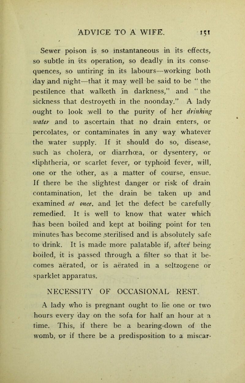 Sewer poison is so instantaneous in its effects, so subtle in 'its operation, so deadly in its conse- quences, so untiring in its labours—working both day land night—that it may well-be said to be “ the pestilence that walketh in darkness,” and “ the sickness that destroyeth in the noonday.” A lady ought to look well to the purity of her drinking water and to ascertain that no drain enters, or percolates, or contaminates in any way whatever the water supply. If it should do so, disease, such las cholera, or diarrhoea, or dysentery, or diphtheria, or scarlet fever, or typhoid fever, will, one or the other, as a matter of course, ensue. If there be the slightest danger or risk of drain contamination, let the drain be taken up and examined at once. and let the defect be carefully remedied. It is well to know that water which |has been boiled and kept at boiling point for ten minutes 'has become .sterilised and is absolutely safe to drink. It is made more palatable if, after being boiled, it is passed through a filter so that it be- comes aerated, or is aerated in a seltzogene or sparklet apparatus. NECESSITY OF OCCASIONAL REST. A lady who is pregnant ought to lie one or two hours every day on the sofa for half an hour at a time. This, if there be a bearing-down of the womb, or if there be a predisposition to a miscar-