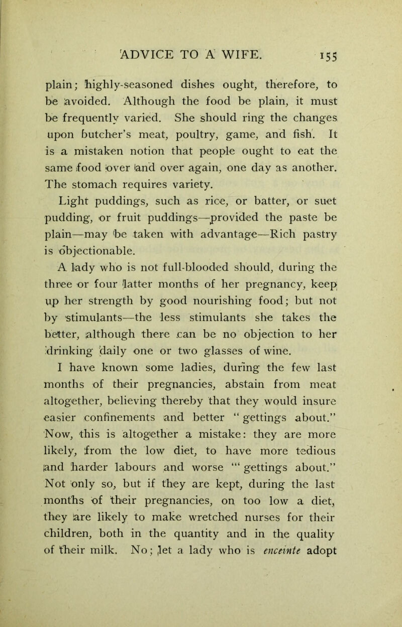 plain; highly-seasoned dishes ought, therefore, to be avoided. Although the food be plain, it must be frequently varied. She should ring the changes upon butcher’s meat, poultry, game, and fish. It is a mistaken notion that people ought to eat the same food jover land over again, one day as another. The stomach requires variety. Light puddings, such as rice, or batter, or suet pudding, or fruit puddings—provided the paste be plain—may be taken with advantage—Rich pastry is objectionable. A lady who is not full-blooded should, during the three or four latter months of her pregnancy, keep up her strength by good nourishing food; but not by stimulants—the less stimulants she takes the better, although there .can be no objection to her .drinking daily one or two glasses of wine. I have known some ladies, during the few last months of their pregnancies, abstain from meat altogether, believing thereby that they would insure easier confinements and better “ gettings about.” Now, this is altogether a mistake: they are more likely, from the low diet, to have more tedious and harder labours and worse gettings about.” Not only so, but if they are kept, during the last months of their pregnancies, on too low a diet, they are likely to make wretched nurses for their children, both in the quantity and in the quality of their milk. No; ,let a lady who is enceinte adopt