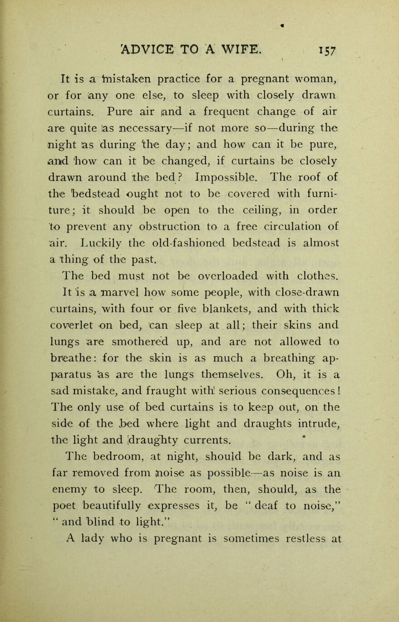 It is a mistaken practice for a pregnant woman, or for any one else, to sleep with closely drawn curtains. Pure air land a frequent change of air are quite !as necessary—if not more so—during the inight as during the day; and how can it be pure, and how can it be changed, if curtains be closely drawn around the bed ? Impossible. The roof of the bedstead ought not to be covered with furni- ture; it should be open to the ceiling, in order to prevent any obstruction to a free circulation of air. Luckily the old-fashioned bedstead is almost a thing of the past. The bed must not be overloaded with clothes. It 'is a marvel how some people, with close-drawn curtains, with four or five blankets, and with thick coverlet on bed, can sleep at all; their skins and lungs are smothered up, and are not allowed to breathe: for the skin is as much a breathing ap- paratus fas are the lungs themselves. Oh, it is a sad mistake, and fraught with! serious consequences! The only use of bed curtains is to keep out, on the side of the bed where light and draughts intrude, the light and draughty currents. The bedroom, at night, should be dark, and as far removed from (noise as possible—as noise is an enemy to sleep. The room, then, should, as the poet beautifully expresses it, be “ deaf to noise,” “ and blind to light.” A lady who is pregnant is sometimes restless at