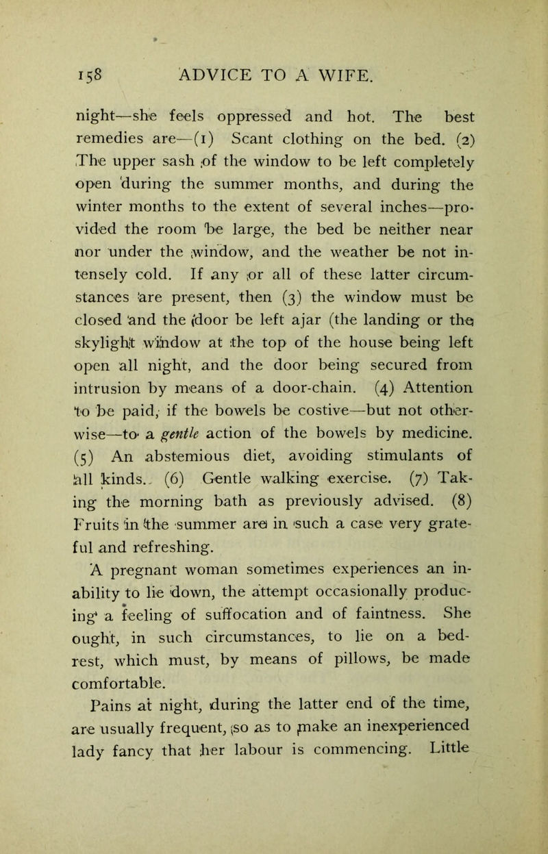night—she feels oppressed and hot. The best remedies are—(i) Scant clothing on the bed. (2) The upper sash ;of the window to be left completely open during the summer months, and during the winter months to the extent of several inches—pro* vided the room be large, the bed be neither near nor under the window, and the weather be not in- tensely cold. If any or all of these latter circum- stances ;are present, then (3) the window must be closed and the (door be left ajar (the landing or the skylight w’ihdow at the top of the house being left open all night, and the door being secured from intrusion by means of a door-chain. (4) Attention to be paid, if the bowels be costive—but not other- wise—to- a gentle action of the bowels by medicine. (5) An abstemious diet, avoiding stimulants of lall kinds.. (6) Gentle walking exercise. (7) Tak- ing the morning bath as previously advised. (8) Fruits in the summer arei in 'such a case very grate- ful and refreshing. A pregnant woman sometimes experiences an in- ability to lie down, the attempt occasionally produc- ing1 a feeling of suffocation and of faintness. She ought, in such circumstances, to lie on a bed- rest, which must, by means of pillows, be made comfortable. Pains at night, during the latter end of the time, are usually frequent, (so as to ,make an inexperienced lady fancy that her labour is commencing. Little