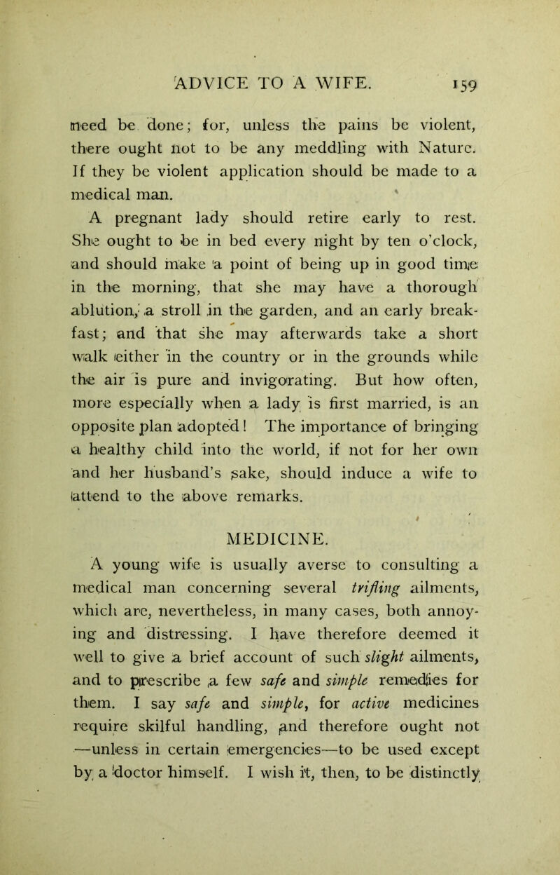 meed be done; for, unless the pains be violent, there ought not to be any meddling with Nature. If they be violent application should be made to a medical man. A pregnant lady should retire early to rest. She ought to be in bed every night by ten o’clock, and should make 'a point of being up in good time; in the morning, that she may have a thorough ablution,'' ,a stroll ,in the garden, and an early break- fast; and that she may afterwards take a short walk either in the country or in the grounds while the air is pure and invigorating. But how often, more especially when a lady is first married, is an opposite plan adopted! The importance of bringing a healthy child into the world, if not for her own and her husband’s jsake, should induce a wife to (attend to the above remarks. MEDICINE. A young wife is usually averse to consulting a medical man concerning several trifling ailments, which are, nevertheless, in many cases, both annoy- ing and distressing. I have therefore deemed it well to give a brief account of such slight ailments, and to prescribe ,a few safe and simple remedies for them. I say safe and simple, for active medicines require skilful handling, ,and therefore ought not —unless in certain (emergencies—to be used except by a !doctor himself. I wish it, then, to be distinctly