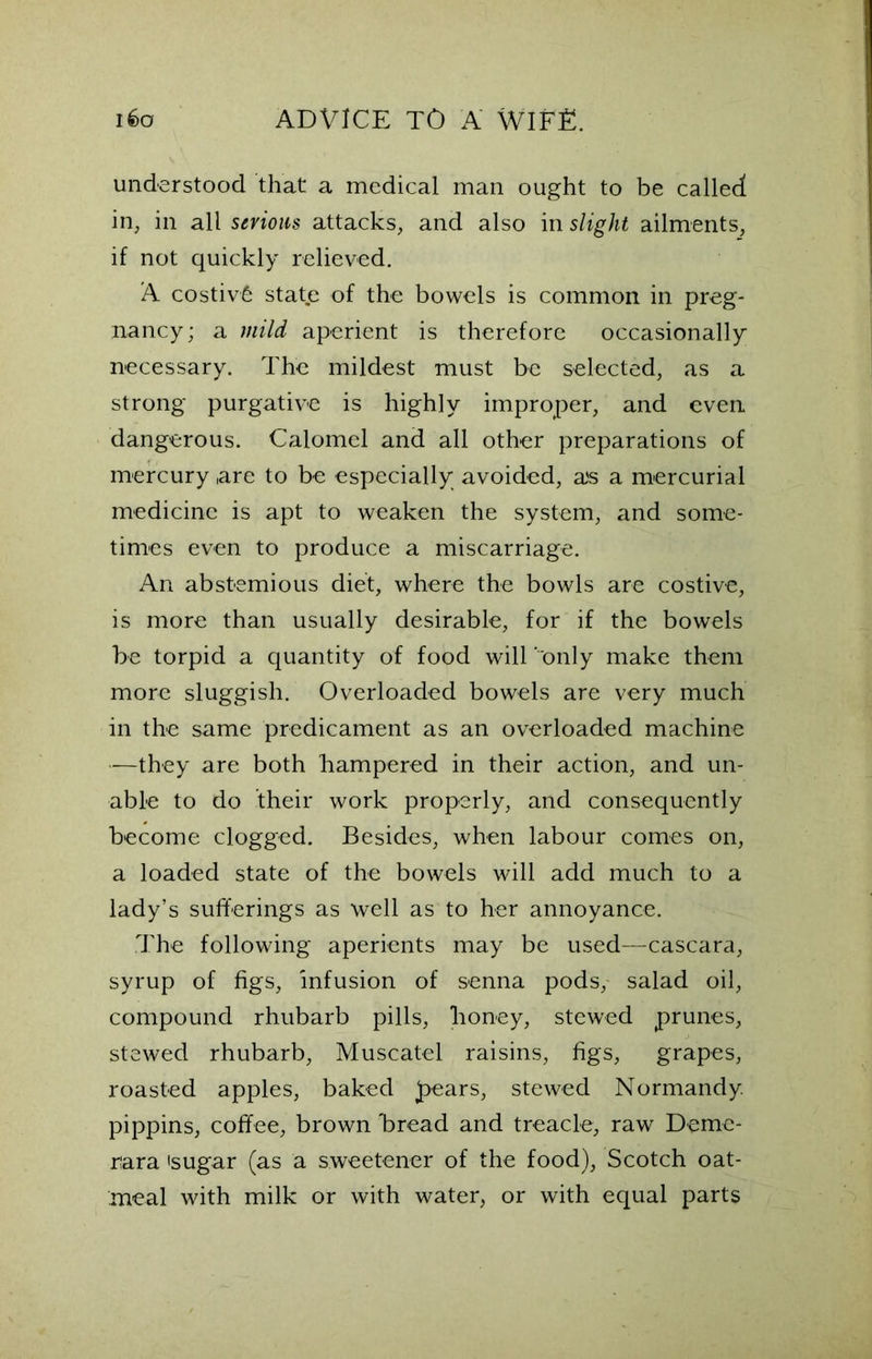 understood that a medical man ought to be called in, in all serious attacks, and also in slight ailments, if not quickly relieved. A costivfe state of the bowels is common in preg- nancy; a mild aperient is therefore occasionally necessary. The mildest must be selected, as a strong purgative is highly improper, and even dangerous. Calomel and all other preparations of mercury are to be especially avoided, a's a mercurial medicine is apt to weaken the system, and some- times even to produce a miscarriage. An abstemious diet, where the bowls are costive, is more than usually desirable, for if the bowels be torpid a quantity of food will ‘ only make them more sluggish. Overloaded bowels are very much in the same predicament as an overloaded machine —they are both hampered in their action, and un- able to do their work properly, and consequently become clogged. Besides, when labour comes on, a loaded state of the bowels will add much to a lady’s sufferings as well as to her annoyance. The following aperients may be used—cascara, syrup of figs, infusion of senna pods, salad oil, compound rhubarb pills, honey, stewed prunes, stewed rhubarb, Muscatel raisins, figs, grapes, roasted apples, baked pears, stewed Normandy pippins, coffee, brown bread and treacle, raw Demc- r:ara 'sugar (as a sweetener of the food), Scotch oat- meal with milk or with water, or with equal parts