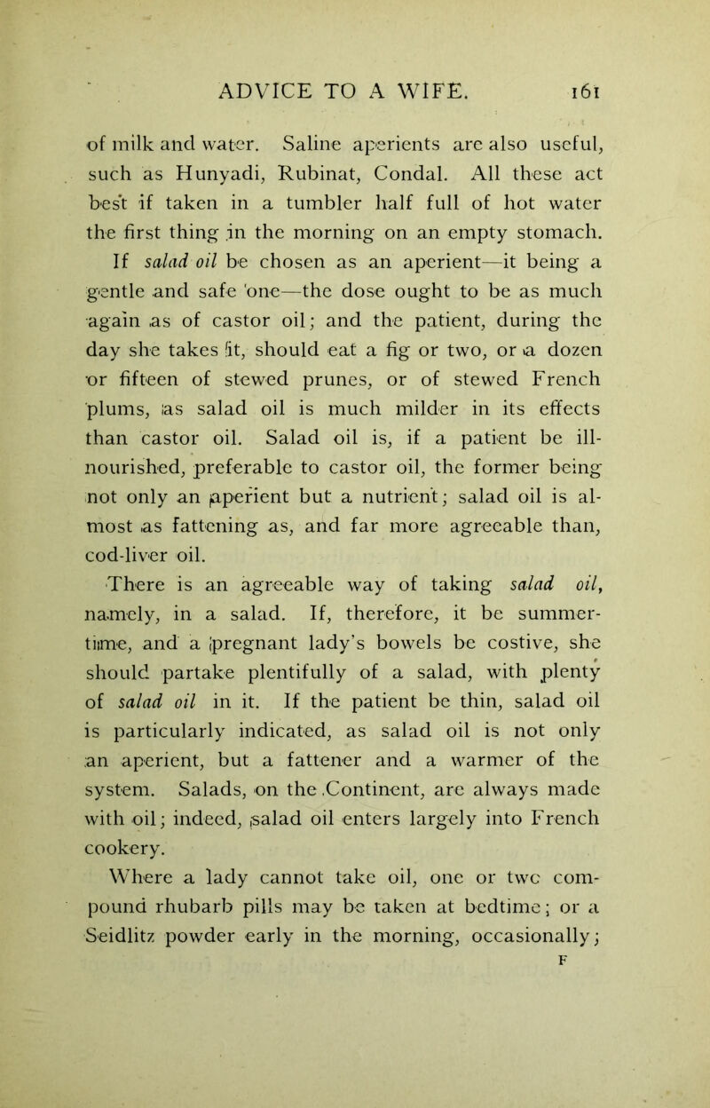 of milk and water. Saline aperients are also useful, such as Hunyadi, Rubinat, Condal. All these act bes't if taken in a tumbler half full of hot water the first thing in the morning on an empty stomach. If salad oil be chosen as an aperient—it being a gentle and safe 'one—the dose ought to be as much again .as of castor oil; and the patient, during the day she takes fit, should eat a fig or two, or »a dozen •or fifteen of stewed prunes, or of stewed French plums, las salad oil is much milder in its effects than castor oil. Salad oil is, if a patient be ill- nourished, preferable to castor oil, the former being not only an (aperient but a nutrient; salad oil is al- most .as fattening as, and far more agreeable than, cod-liver oil. There is an agreeable way of taking salad oil, namely, in a salad. If, therefore, it be summer- time, and a ipregnant lady’s bowels be costive, she should partake plentifully of a salad, with plenty of salad oil in it. If the patient be thin, salad oil is particularly indicated, as salad oil is not only ;an aperient, but a fattener and a warmer of the system. Salads, on the .Continent, are always made with oil; indeed, ,salad oil enters largely into French cookery. Where a lady cannot take oil, one or two com- pound rhubarb pills may be taken at bedtime; or a Seidlitz powder early in the morning, occasionally; F