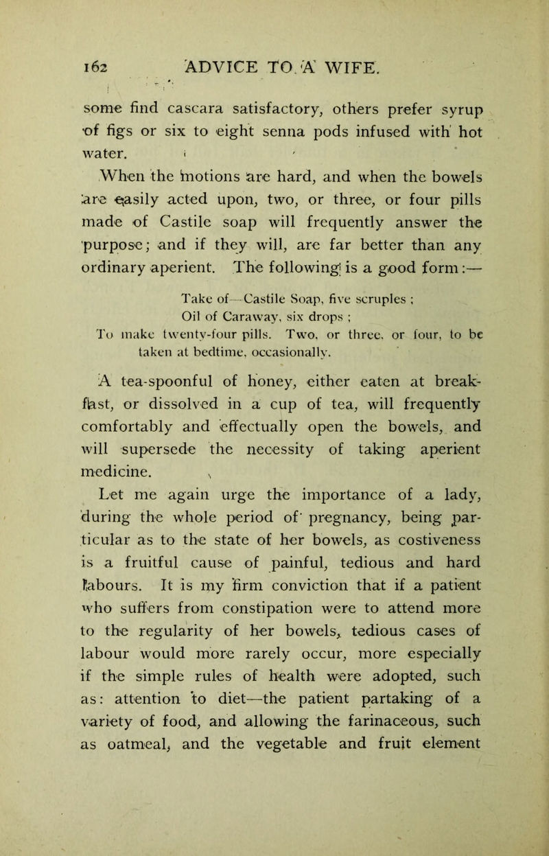 some find cascara satisfactory, others prefer syrup •of figs or six to eight senna pods infused with hot water. 1 When the “motions are hard, and when the bowels are easily acted upon, two, or three, or four pills made of Castile soap will frequently answer the purpose; and if they will, are far better than any ordinary aperient. The following; is a good form:— Take of—Castile Soap, five scruples ; Oil of Caraway, six drops ; To make twenty-four pills. Two, or three, or four, to be taken at bedtime, occasionally. A tea-spoonful of honey, either eaten at break- fast, or dissolved in a cup of tea, will frequently comfortably and effectually open the bowels, and will supersede the necessity of taking aperient medicine. s Let me again urge the importance of a lady, during the whole period of’ pregnancy, being par- ticular as to the state of her bowels, as costiveness is a fruitful cause of painful, tedious and hard labours. It is my firm conviction that if a patient who suffers from constipation were to attend more to the regularity of her bowels* tedious cases of labour would more rarely occur, more especially if the simple rules of health were adopted, such as: attention to diet—the patient partaking of a variety of food, and allowing the farinaceous, such as oatmeal* and the vegetable and fruit element