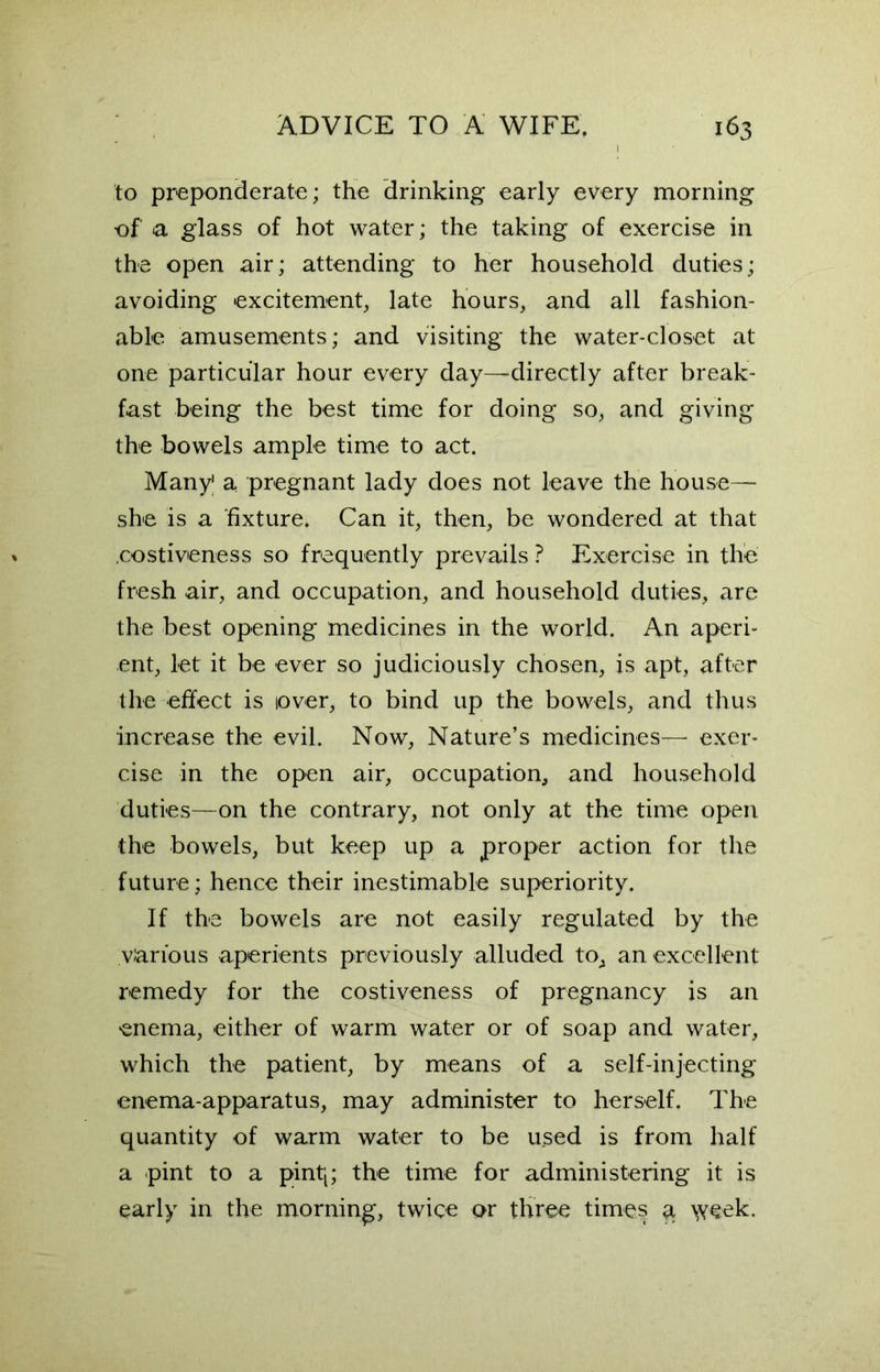 to preponderate; the drinking early every morning of a glass of hot water; the taking of exercise in the open air; attending to her household duties; avoiding excitement, late hours, and all fashion- able amusements; and visiting the water-closet at one particular hour every day—directly after break- fast being the best time for doing so, and giving the bowels ample time to act. Many1 a pregnant lady does not leave the house— she is a fixture. Can it, then, be wondered at that .costiveness so frequently prevails ? Exercise in the fresh air, and occupation, and household duties, are the best opening medicines in the world. An aperi- ent, let it be ever so judiciously chosen, is apt, after the effect is lover, to bind up the bowels, and thus increase the evil. Now, Nature’s medicines— exer- cise in the open air, occupation, and household duties—on the contrary, not only at the time open the bowels, but keep up a proper action for the future; hence their inestimable superiority. If the bowels are not easily regulated by the various aperients previously alluded to, an excellent remedy for the costiveness of pregnancy is an enema, either of warm water or of soap and water, which the patient, by means of a self-injecting enema-apparatus, may administer to herself. The quantity of warm water to be u.sed is from half a pint to a pintt; the time for administering it is early in the morning, twice or three times a week.