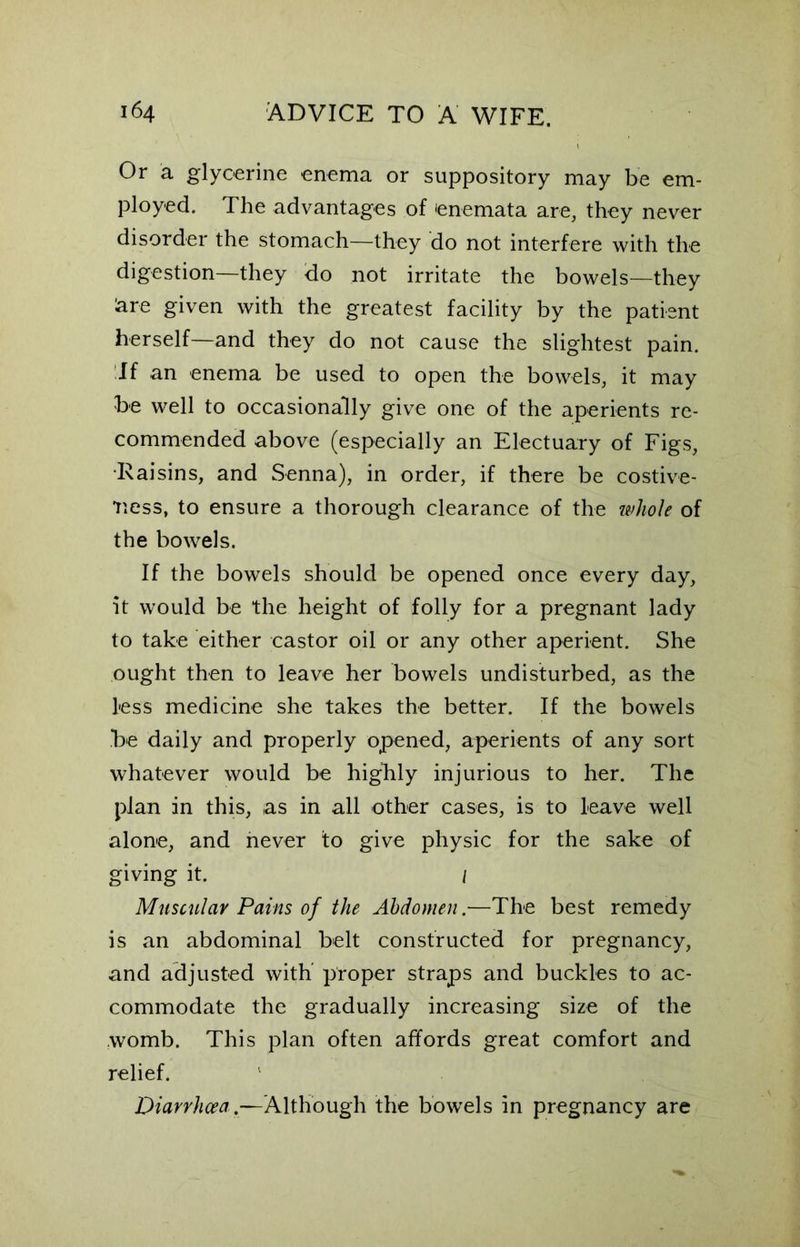 Or a glycerine enema or suppository may be em- ployed. The advantages of enemata are, they never disorder the stomach—they do not interfere with the digestion—they do not irritate the bowels—they kre given with the greatest facility by the patient herself—and they do not cause the slightest pain. If an enema be used to open the bowels, it may be well to occasionally give one of the aperients re- commended above (especially an Electuary of Figs, •Raisins, and Senna), in order, if there be costive- iiess, to ensure a thorough clearance of the whole of the bowels. If the bowels should be opened once every day, it would be the height of folly for a pregnant lady to take either castor oil or any other aperient. She ought then to leave her bowels undisturbed, as the less medicine she takes the better. If the bowels be daily and properly opened, aperients of any sort whatever would be highly injurious to her. The plan in this, as in all other cases, is to leave well alone, and never to give physic for the sake of giving it. / Muscular Pains of the Abdomen.-—The best remedy is an abdominal belt constructed for pregnancy, and adjusted with proper straps and buckles to ac- commodate the gradually increasing size of the womb. This plan often affords great comfort and relief. Diarrhoea.—Although the bowels in pregnancy are