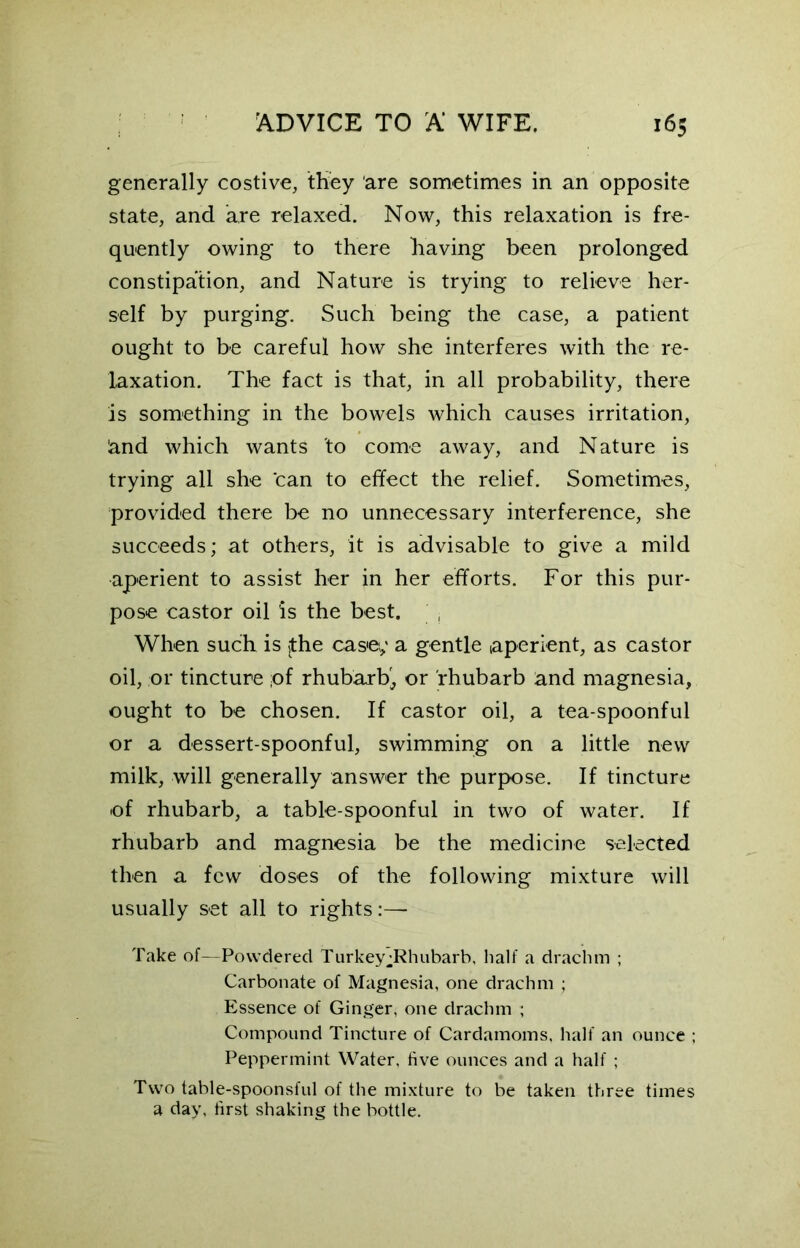 generally costive, they are sometimes in an opposite state, and are relaxed. Now, this relaxation is fre- quently owing to there having been prolonged constipation, and Nature is trying to relieve her- self by purging. Such being the case, a patient ought to be careful how she interferes with the re- laxation. The fact is that, in all probability, there is something in the bowels which causes irritation, &nd which wants to come away, and Nature is trying all she can to effect the relief. Sometimes, provided there be no unnecessary interference, she succeeds; at others, it is advisable to give a mild aperient to assist her in her efforts. For this pur- pose castor oil is the best. , When such is jthe case; a gentle (aperient, as castor oil, or tincture ;of rhubarb', or rhubarb and magnesia, ought to be chosen. If castor oil, a tea-spoonful or a dessert-spoonful, swimming on a little new milk, will generally answer the purpose. If tincture of rhubarb, a table-spoonful in two of water. If rhubarb and magnesia be the medicine selected then a few doses of the following mixture will usually set all to rights:— Take of—Powdered Turkey ^Rhubarb, half a drachm ; Carbonate of Magnesia, one drachm ; Essence of Ginger, one drachm ; Compound Tincture of Cardamoms, half an ounce ; Peppermint Water, five ounces and a half ; Two table-spoonsful of the mixture to be taken three times a day, first shaking the bottle.