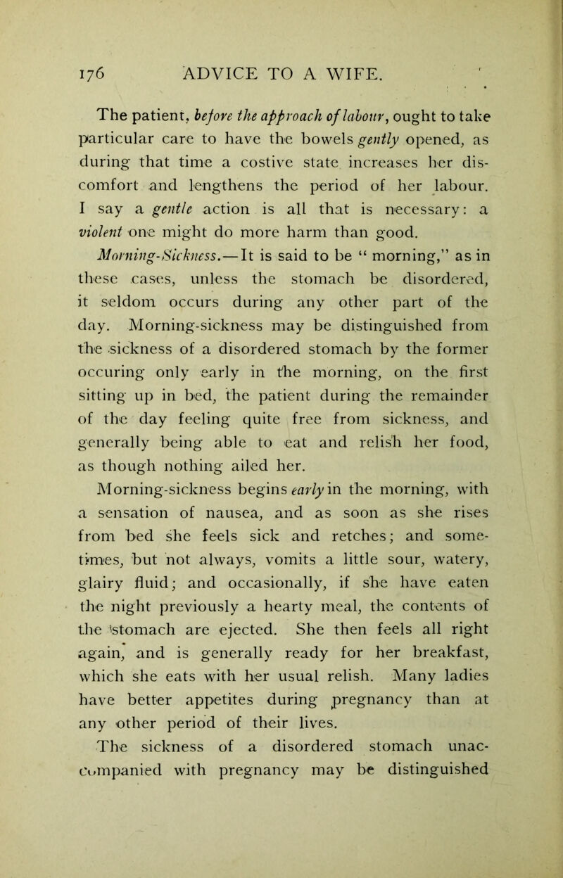 The patient, before the approach of labour, ought to take particular care to have the bowels gently opened, as during that time a costive state increases her dis- comfort and lengthens the period of her labour. I say a gentle action is all that is necessary: a violent one might do more harm than good. Morning-Sickness.—It is said to be “ morning,” as in these cases, unless the stomach be disordered, it seldom occurs during any other part of the day. Morning-sickness may be distinguished from the sickness of a disordered stomach by the former occuring only early in the morning, on the first sitting up in bed, the patient during the remainder of the day feeling quite free from sickness, and generally being able to eat and relish her food, as though nothing ailed her. Morning-sickness begins early in the morning, with a sensation of nausea, and as soon as she rises from bed she feels sick and retches; and some- times, but not always, vomits a little sour, watery, glairy fluid; and occasionally, if she have eaten the night previously a hearty meal, the contents of the istomach are ejected. She then feels all right again, and is generally ready for her breakfast, which she eats with her usual relish. Many ladies have better appetites during pregnancy than at any other period of their lives. The sickness of a disordered stomach unac- companied with pregnancy may be distinguished