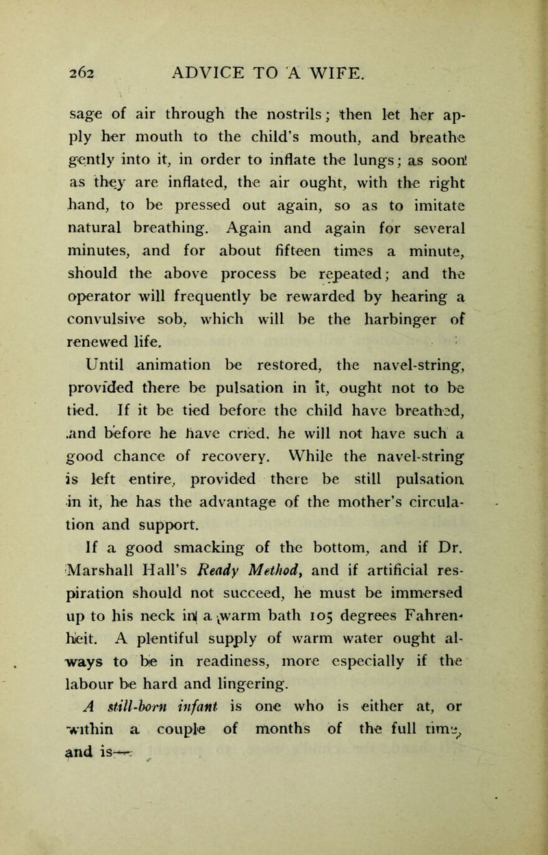 sage of air through the nostrils; then let her ap- ply her mouth to the child’s mouth, and breathe gently into it, in order to inflate the lungs; as soon', as they are inflated, the air ought, with the right hand, to be pressed out again, so as to imitate natural breathing. Again and again for several minutes, and for about fifteen times a minute, should the above process be repeated; and the operator will frequently be rewarded by hearing a convulsive sob, which will be the harbinger of renewed life. Until animation be restored, the navel-string, provided there be pulsation in it, ought not to be tied. If it be tied before the child have breathed, .and before he have cried, he will not have such a good chance of recovery. While the navel-string is left entire, provided there be still pulsation in it, he has the advantage of the mother’s circula- tion and support. If a good smacking of the bottom, and if Dr. Marshall Hall’s Ready Method, and if artificial res- piration should not succeed, he must be immersed up to his neck ini a twarm bath 105 degrees Fahren- heit. A plentiful supply of warm water ought al- ways to be in readiness, more especially if the labour be hard and lingering. A still-born infant is one who is either at, or within a couple of months of the full time, and is-—;