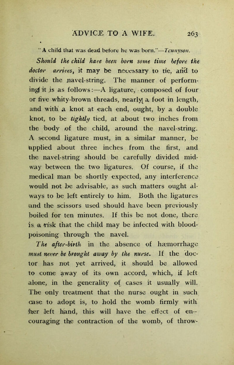 “ A child that was dead before he was born.”—Tennyson. Should the child have been born some time before the doctor arrives, it may be necessary to tie, arid to divide the navel-string. The manner of perform- ing! it ,is as follows:—A ligature, composed of four or five whity-brown threads, nearly^ a foot in length, and with a knot at each end, ought, by a double knot, to be tightly tied, at about two inches from the body ©f the child, around the navel-string. A second ligature must, in a similar manner, be Applied about three inches from the first, and the navel-string should be carefully divided mid- way between the two ligatures. Of course, if the medical man be shortly expected, any interference would not be advisable, as such matters ought al- ways to be left entirely to him. Both the ligatures and the scissors used should have been previously boiled for ten minutes. If this be not done, there is a risk that the child may be infected with blood- poisoning through 'the navel. The after-birth in the absence of haemorrhage must never be brought away by the nurse. If the doc- tor has not yet arrived, it should be allowed to come away of its own accord, which, if left alone, in the generality of cases it usually will. The only treatment that the nurse ought in such case to adopt is, to hold the womb firmly with ‘her left hand, this will have the effect of en- couraging the contraction of the womb, of throw-