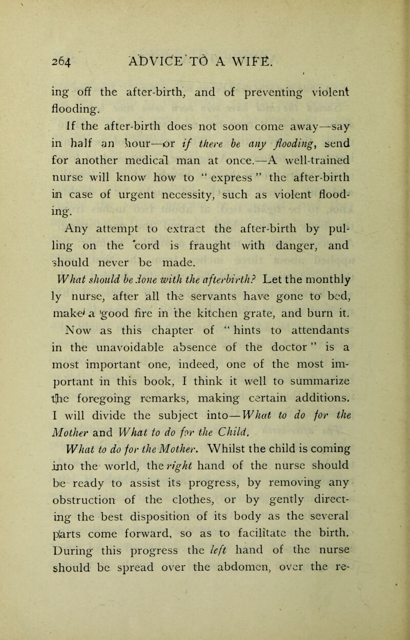 ing off the after-birth, and of preventing violent flooding. If the after-birth does not soon come away—say in half an hour—or if there he any flooding, send for another medical man at once.—A well-trained nurse will know how to “ express ” the after-birth iin case of urgent necessity, such as violent flood- ing. Any attempt to extract the after-birth by pul- ling on the cord is fraught with danger, and should never be made. What should he done with the afterbirth? Let the monthly ly nurse, after all the servants have gone to bed, make' a 'good fire in the kitchen grate, and burn it. Now as this chapter of “ hints to attendants in the unavoidable absence of the doctor ” is a most important one, indeed, one of the most im- portant in this book, I think it well to summarize t(he foregoing remarks, making certain additions. I will divide the subject into—What to do for the Mother and What to do for the Child. What to do for the Mother. Whilst the child is coming into the world, the right hand of the nurse should be ready to assist its progress, by removing any obstruction of the clothes, or by gently direct- ing the best disposition of its body as the several p'arts come forward, so as to facilitate the birth. During this progress the left hand of the nurse should be spread over the abdomen, over the re-