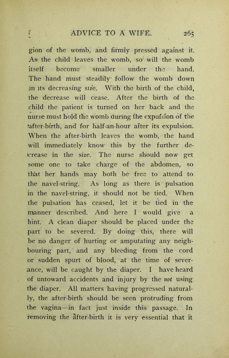 gion of the womb, and firmly pressed against it. As the child leaves the womb, so will the womb itself become smaller under the hand. The hand must steadily' follow the womb down in its decreasing size. With the birth of the child, the decrease will cease. After the birth of the child the patient is turned on her back and the nurse must hold the womb during the expulsion of the ‘after-birth, and for half-an-hour after its expulsion. When the after-birth leaves the womb, the hand will immediately know this by the further de- crease in the size. The nurse should now get some one to take charge of the abdomen, so th'at her hands may both be free to attend to the navel-string. As long as there is pulsation in the navel-string, it should not be tied. When the pulsation has ceased, let it be tied in the manner described. And here I would give a hint. A clean diaper should be placed under the part to be severed. By doing this, there will be no danger of hurting or amputating any neigh- bouring part, and any bleeding from the cord or sudden spurt of blood, at the time of sever- ance, will be caught by the diaper. I have heard of untoward accidents and injury by the not using the diaper. All matters having progressed natural- ly, the after-birth should be seen protruding from the vagina—in fact just inside this passage. In removing the ifter-birth it is very essential that it