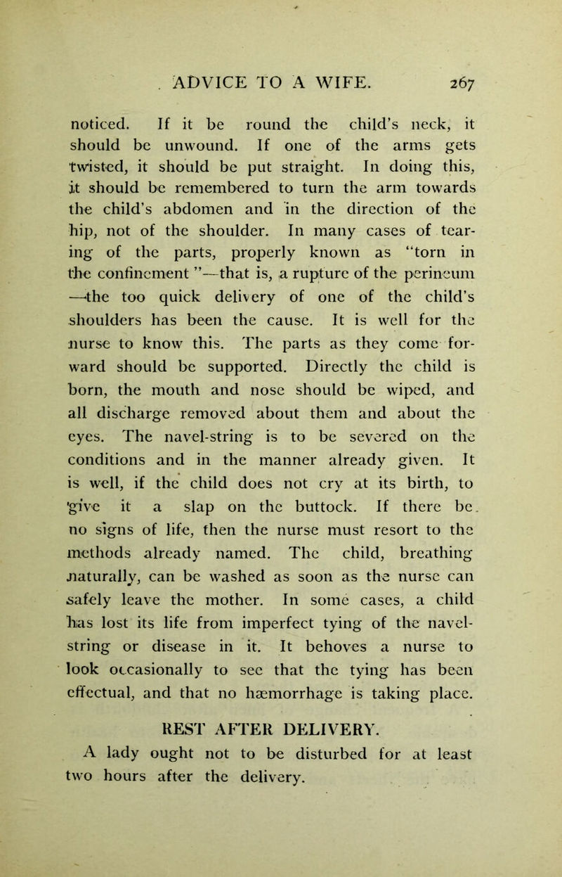 noticed. If it be round the child’s neck, it should be unwound. If one of the arms gets twisted, it should be put straight. In doing this, it should be remembered to turn the arm towards the child’s abdomen and in the direction of the hip, not of the shoulder. In many cases of tear- ing of the parts, properly known as “torn in the confinement ’’—that is, a rupture of the perineum —'the too quick delivery of one of the child’s shoulders has been the cause. It is well for the nurse to know this. The parts as they come for- ward should be supported. Directly the child is born, the mouth and nose should be wiped, and all discharge removed about them and about the eyes. The navel-string is to be severed on the conditions and in the manner already given. It is well, if the child does not cry at its birth, to ’give it a slap on the buttock. If there be no signs of life, then the nurse must resort to the methods already named. The child, breathing naturally, can be washed as soon as the nurse can safely leave the mother. In some cases, a child lias lost its life from imperfect tying of the navel- string or disease in it. It behoves a nurse to look occasionally to see that the tying has been effectual, and that no haemorrhage is taking place. REST AFTER DELIVERY. A lady ought not to be disturbed for at least two hours after the delivery.