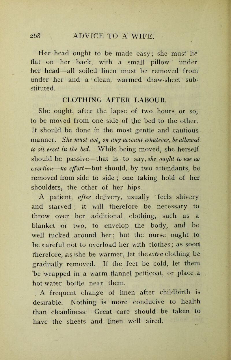 Her head ought to be made easy; she must lie flat on her back, with a small pillow under her head—all soiled linen must be removed from under her and a clean, warmed draw-sheet sub- stituted. CLOTHING AFTER LABOUR. She ought, after the lapse of two hours or so, to be moved from one side of the bed to the other. It should be done in the most gentle and cautious manner. She must not9 on any account whatever, he allowed to sit erect in the bed. While being moved, she herself should be passive—that is to say, she ought to use no exertion—no efj'ovt—but should, by two attendants, be removed from side to side ; one taking hold of her shoulders, the other of her hips. A patient, after delivery, usually feels shivery and starved ; it will therefore be necessary to throw over her additional clothing, such as a blanket or two, to envelop the body, and be well tucked around her; but the nurse ought to be careful not to overload her with clothes; as soon therefore, ias Ishe be warmer, let the extra clothing be gradually removed. If the feet be cold, let them Te wrapped in a warm flannel petticoat, or place a hot-water bottle near them. A frequent change of linen after childbirth is desirable. Nothing is more conducive to health than cleanliness. Great care should be taken to have the sheets and linen well aired.