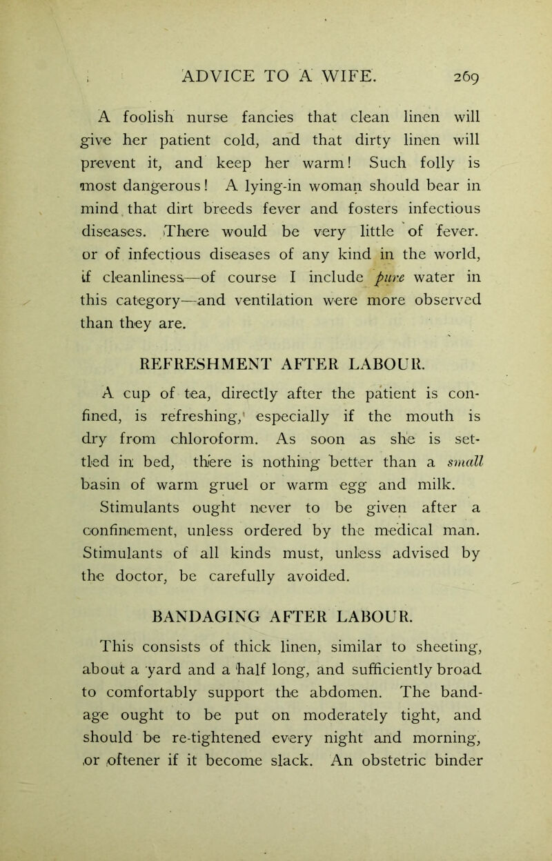 A foolish nurse fancies that clean linen will give her patient cold, and that dirty linen will prevent it, and keep her warm! Such folly is most dangerous! A lying-in woman should bear in mind that dirt breeds fever and fosters infectious diseases. There would be very little of fever, or of infectious diseases of any kind in the world, if cleanliness—of course I include pure water in this category—and ventilation were more observed than they are. REFRESHMENT AFTER LABOUR. A cup of tea, directly after the patient is con- fined, is refreshing,’ especially if the mouth is dry from chloroform. As soon as she is set- tled in bed, there is nothing better than a small basin of warm gruel or warm egg and milk. Stimulants ought never to be given after a confinement, unless ordered by the medical man. Stimulants of all kinds must, unless advised by the doctor, be carefully avoided. BANDAGING AFTER LABOUR. This consists of thick linen, similar to sheeting, about a yard and a half long, and sufficiently broad to comfortably support the abdomen. The band- age ought to be put on moderately tight, and should be re-tightened every night and morning, or oftener if it become slack. An obstetric binder