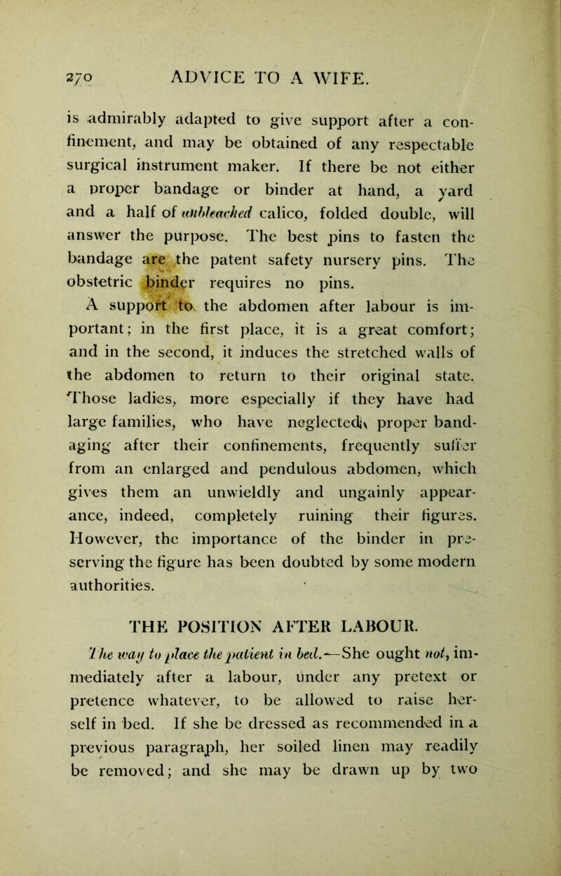 is admirably adapted to give support after a con- finement, and may be obtained of any respectable surgical instrument maker. If there be not either a proper bandage or binder at hand, a yard and a half of unbleached calico, folded double, will answer the purpose. The best pins to fasten the bandage are the patent safety nursery pins. The obstetric binder requires no pins. A support to. the abdomen after labour is im- portant; in the first place, it is a great comfort; and in the second, it induces the stretched walls of the abdomen to return to their original state. Those ladies, more especially if they have had large families, who have neglected^ proper band- aging after their confinements, frequently suffer from an enlarged and pendulous abdomen, which gives them an unwieldly and ungainly appear- ance, indeed, completely ruining their figures. However, the importance of the binder in pre- serving the figure has been doubted by some modern authorities. THE POSITION AFTER LABOUR. The way to-place the patient in bed.—She ought not, im- mediately after a labour, under any pretext or pretence whatever, to be allowed to raise her- self in bed. If she be dressed as recommended in a previous paragraph, her soiled linen may readily be removed; and she may be drawn up by two