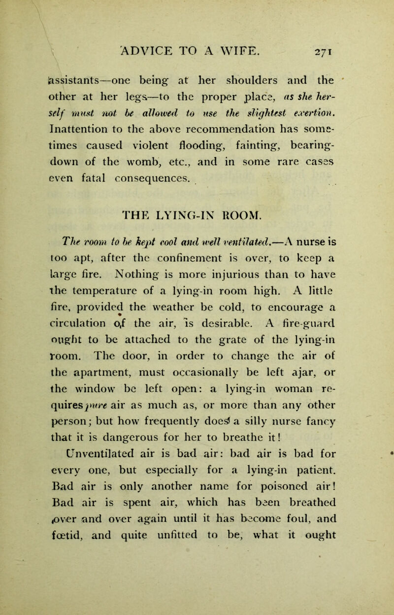 Assistants—one being at her shoulders and the other at her legs—to the proper place, as she her- self must not be allowed to use the slightest exertion. Inattention to the above recommendation has some- times caused violent flooding, fainting, bearing- down of the womb, etc., and in some rare cases even fatal consequences. THE LYING-IN ROOM. The room to be kept root and well ventilated.—A nurse is too apt, after the confinement is over, to keep a large fire. Nothing is more injurious than to have the temperature of a lying-in room high. A little fire, provided the weather be cold, to encourage a circulation o,f the air, is desirable. A fire-guard ought to be attached to the grate of the lying-in room. The door, in order to change the air of the apartment, must occasionally be left ajar, or the window be left open: a lying-in woman re- quires air as much as, or more than any other person; but how frequently doe^ a silly nurse fancy that it is dangerous for her to breathe it! CJnventilated air is bad air: bad air is bad for every one, but especially for a lying-in patient. Bad air is only another name for poisoned air! Bad air is spent air, which has been breathed 4over and over again until it has become foul, and foetid, and quite unfitted to be, what it ought