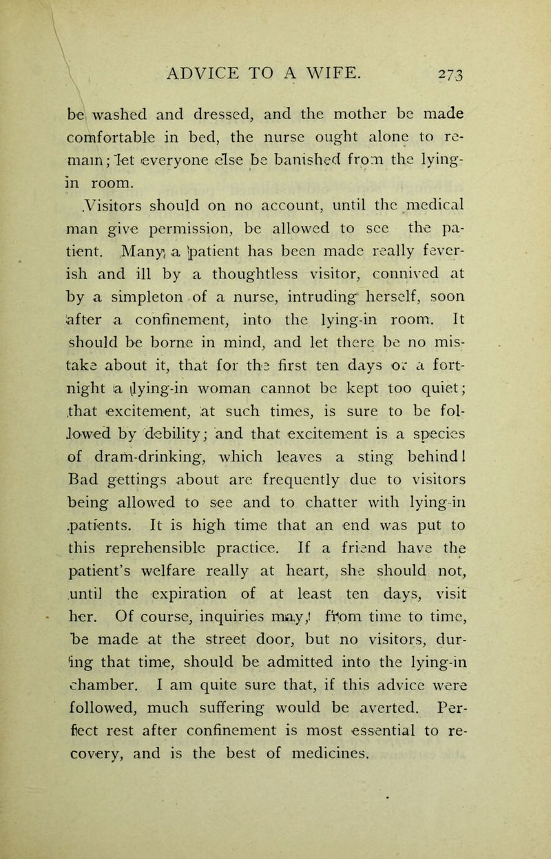 be washed and dressed, and the mother be made comfortable in bed, the nurse ought alone to re- main;'let everyone else be banished from the lying- in room. .Visitors should on no account, until the medical man give permission, be allowed to see the pa- tient. Many a 'patient has been made really fever- ish and ill by a thoughtless visitor, connived at by a simpleton of a nurse, intruding herself, soon after a confinement, into the lying-in room. It should be borne in mind, and let there be no mis- take about it, that for the first ten days or a fort- night ia ^lying-in woman cannot be kept too quiet; .that excitement, at such times, is sure to be fol- lowed by debility; and that excitement is a species of dram-drinking, which leaves a sting behind I Bad gettings about are frequently due to visitors being allowed to see and to chatter with lying in .patients. It is high time that an end was put to this reprehensible practice. If a friend have the patient’s welfare really at heart, she should not, until the expiration of at least ten days, visit her. Of course, inquiries may,! from time to time, be made at the street door, but no visitors, dur- ing that time, should be admitted into the lying-in chamber. I am quite sure that, if this advice were followed, much suffering would be averted. Per- fect rest after confinement is most essential to re- covery, and is the best of medicines.