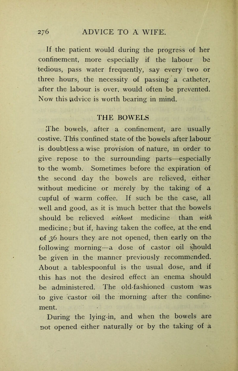 If the patient would during the progress of her confinement, more especially if the labour be tedious, pass water frequently, say every two or three hours, the necessity of passing a catheter, after the labour is over, would often be prevented. Now this (advice is worth bearing in mind. THE BOWELS The bowels, after a confinement, are usually costive. This 'confined state of the bowels after labour; is doubtless a wise provision of nature, in order to give repose to the surrounding parts—especially to the womb. Sometimes before the expiration of the second day the bowels are relieved, either iwithout medicine or merely by the taking of a cupful of warm coffee. If such be the case, all well and good, as it is ’much better that the bowels should be relieved without medicine than with medicine; but if, having taken the coffee, at the end of 36 hours they are not opened, then early on the following morning—a dose of castor oil should be given in the manner previously recommended. About a tablespoonful is the usual dose, and if this has not the desired effect an enema should be administered. The old-fashioned custom was to give castor oil the morning after the confine- ment. During the lying-in, and when the bowels are not opened either naturally or by the taking of a