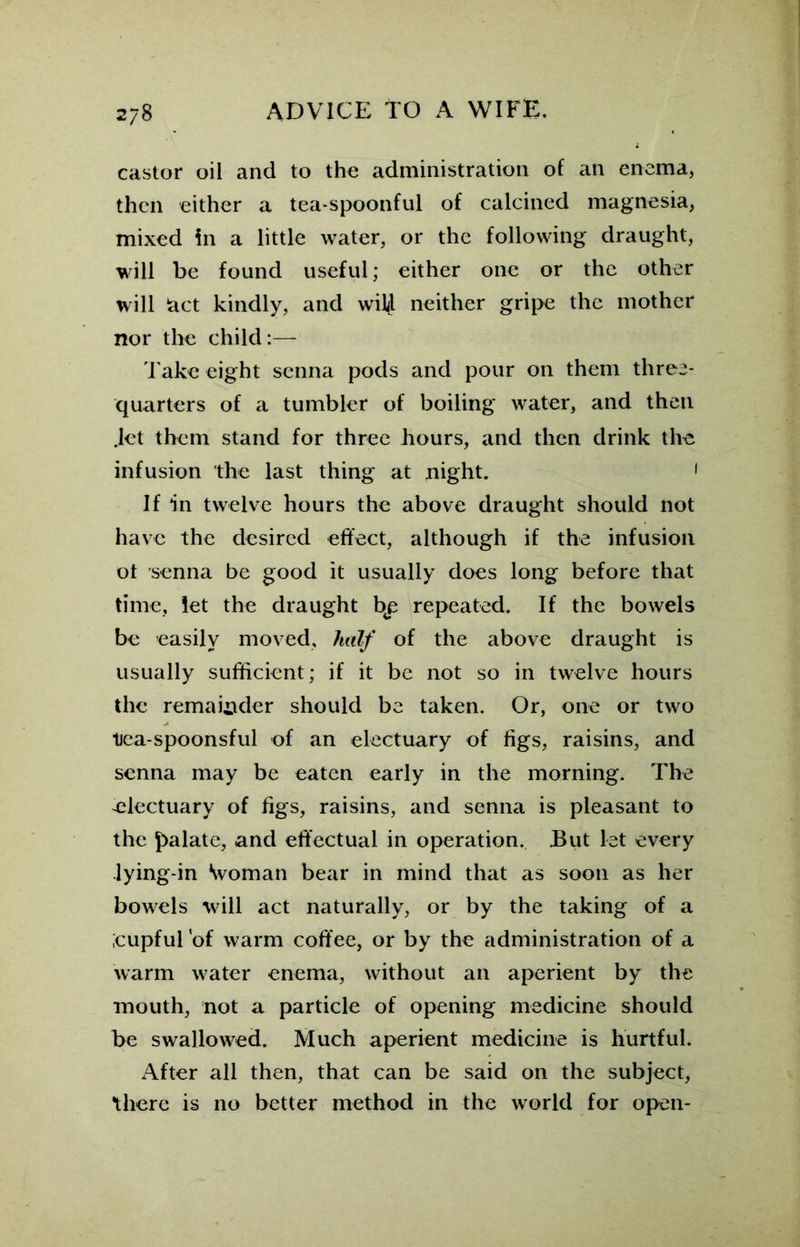castor oil and to the administration of an enema, then either a tea spoonful of calcined magnesia, mixed in a little water, or the following draught, will be found useful; either one or the other will fact kindly, and wiU neither gripe the mother nor the child:— Take eight senna pods and pour on them three- quarters of a tumbler of boiling water, and then Jet them stand for three hours, and then drink the infusion the last thing at night. < If in twelve hours the above draught should not have the desired effect, although if the infusion ot senna be good it usually does long before that time, let the draught bp repeated. If the bowels be easily moved, half of the above draught is usually sufficient; if it be not so in twelve hours the remainder should be taken. Or, one or two tiea-spoonsful of an electuary of figs, raisins, and senna may be eaten early in the morning. The electuary of figs, raisins, and senna is pleasant to the palate, and effectual in operation. But let every lying-in \voman bear in mind that as soon as her bowels will act naturally, or by the taking of a ;cupful 'of warm coffee, or by the administration of a warm water enema, without an aperient by the mouth, not a particle of opening medicine should be swallowed. Much aperient medicine is hurtful. After all then, that can be said on the subject, there is no better method in the world for open-