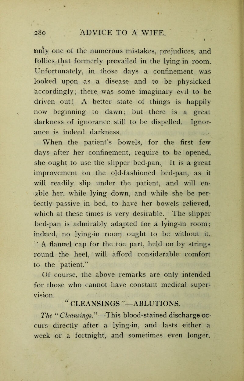 to illy one of the numerous mistakes, prejudices, and follies that formerly prevailed in the lying-in room. Unfortunately, in those days a confinement was looked upon as a disease and to be physicked accordingly; there was some imaginary evil to be driven out! A better state of things is happily now beginning to dawn; but there is a great darkness of ignorance still to be dispelled. Ignor- ance is indeed darkness. When the patient’s bowels, for the first few days after her confinement, require to be opened, she ought to use the slipper bed-pan. It is a great improvement on the old-fashioned bed-pan, as it will readily slip under the patient, and will en- able her, while lying down, and while she be per- fectly passive in bed, to have her bowels relieved, which at these times is very desirable. The slipper » bed-pan is admirably adanted for a lying-in room; indeed, no lying-in room ought to be without it. '■* A flannel cap for the toe part, held on by strings round the heel, will afford considerable comfort to the patient.” Of course, the above remarks are only intended for those who cannot have constant medical super- vision. “ CLEANSINGS ’—ABLUTIONS. The “ Cleansings.”—This blood-stained discharge oc- curs directly after a lying-in, and lasts either a week or a fortnight, and sometimes even longer.