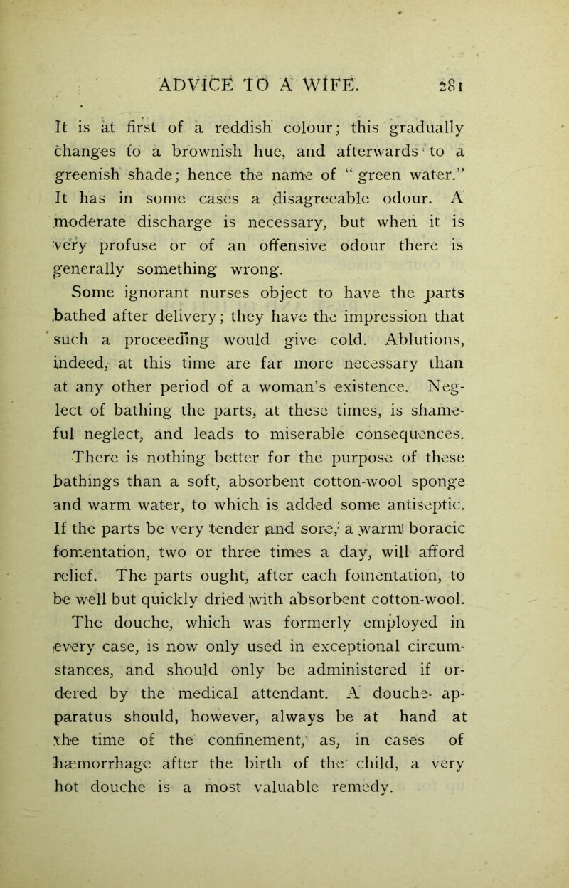 It is at first of a reddish colour; this gradually changes fo a brownish hue, and afterwards to a greenish shade; hence the name of “green water.” It has in some cases a disagreeable odour. A moderate discharge is necessary, but when it is very profuse or of an offensive odour there is generally something wrong. Some ignorant nurses object to have the parts .bathed after delivery; they have the impression that such a proceeding would give cold. Ablutions, indeed, at this time are far more necessary than at any other period of a woman’s existence. Neg- lect of bathing the parts, at these times, is shame- ful neglect, and leads to miserable consequences. There is nothing better for the purpose of these bathings than a soft, absorbent cotton-wool sponge and warm water, to which is added some antiseptic. If the parts be very tender ia,nd sore; a ,warm boracic fomentation, two or three times a day, will afford relief. The parts ought, after each fomentation, to be well but quickly dried jwith absorbent cotton-wool. The douche, which was formerly employed in every case, is now only used in exceptional circum- stances, and should only be administered if or- dered by the medical attendant. A douche- ap- paratus should, however, always be at hand at the time of the confinement, as, in cases of haemorrhage after the birth of the' child, a very hot douche is a most valuable remedy.