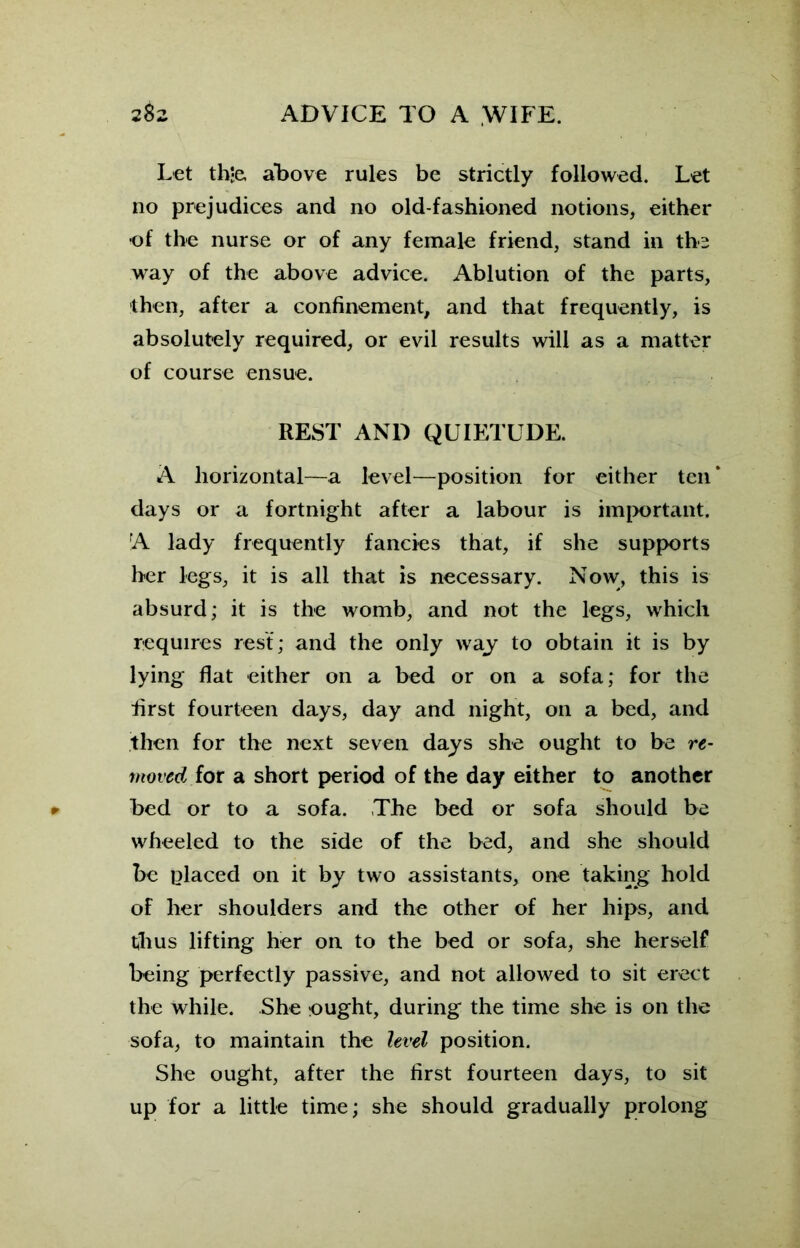 Let th-e, above rules be strictly followed. Let no prejudices and no old-fashioned notions, either •of the nurse or of any female friend, stand in the way of the above advice. Ablution of the parts, then, after a confinement, and that frequently, is absolutely required, or evil results will as a matter of course ensue. REST AND QUIETUDE. A horizontal—a level—position for either ten * days or a fortnight after a labour is important. A lady frequently fancies that, if she supports her legs, it is all that is necessary. Now, this is absurd; it is the womb, and not the legs, which requires rest; and the only way to obtain it is by lying flat either on a bed or on a sofa; for the first fourteen days, day and night, on a bed, and then for the next seven days she ought to be re- moved for a short period of the day either to another hed or to a sofa. The bed or sofa should be wheeled to the side of the bed, and she should be placed on it by two assistants, one taking hold of her shoulders and the other of her hips, and thus lifting her on to the bed or sofa, she herself being perfectly passive, and not allowed to sit erect the while. She ought, during the time she is on the sofa, to maintain the level position. She ought, after the first fourteen days, to sit up for a little time; she should gradually prolong