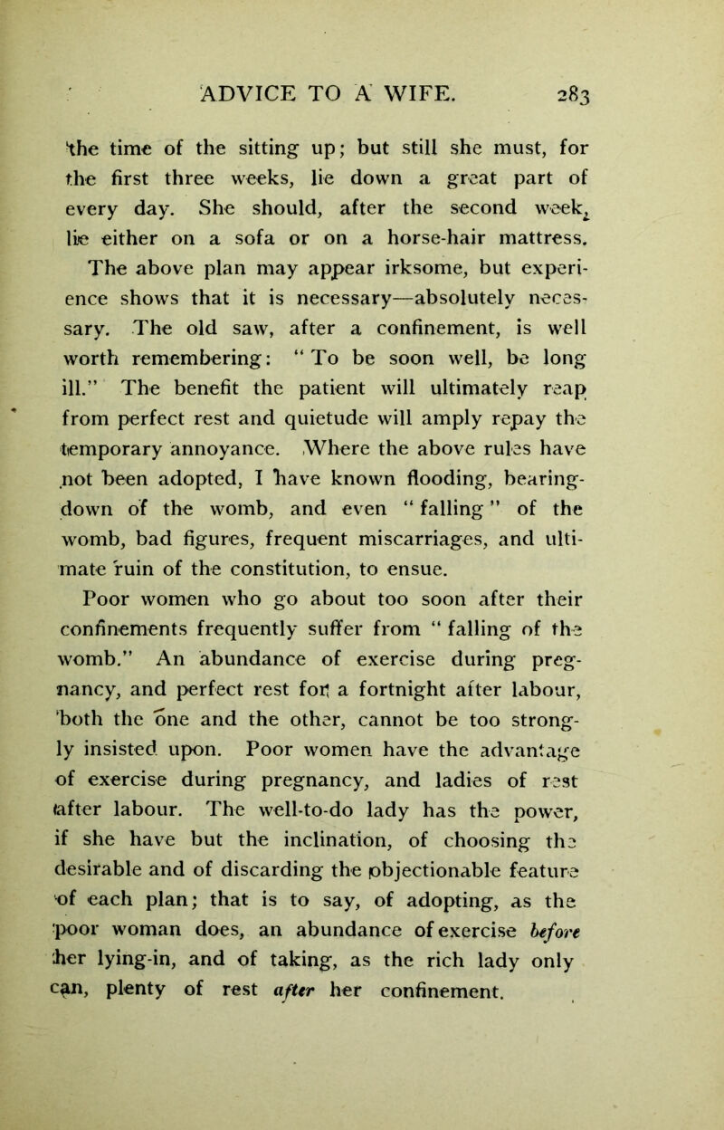 the time of the sitting up; but still she must, for the first three weeks, lie down a great part of every day. She should, after the second week^ lie either on a sofa or on a horse-hair mattress. The above plan may appear irksome, but experi- ence shows that it is necessary—absolutely neces- sary. The old saw, after a confinement, is well worth remembering: “To be soon well, be long ill.” The benefit the patient will ultimately reap from perfect rest and quietude will amply repay the temporary annoyance. Where the above rules have .not been adopted, I bave known flooding, bearing- down of the womb, and even “ falling ” of the womb, bad figures, frequent miscarriages, and ulti- mate ruin of the constitution, to ensue. Poor women who go about too soon after their confinements frequently suffer from “ falling of the womb.” An abundance of exercise during preg- nancy, and perfect rest foil a fortnight after labour, both the one and the other, cannot be too strong- ly insisted upon. Poor women have the advantage of exercise during pregnancy, and ladies of rest (after labour. The well-to-do lady has the power, if she have but the inclination, of choosing the desirable and of discarding the objectionable feature •of each plan; that is to say, of adopting, as the poor woman does, an abundance of exercise before her lying-in, and of taking, as the rich lady only c^n, plenty of rest after her confinement.