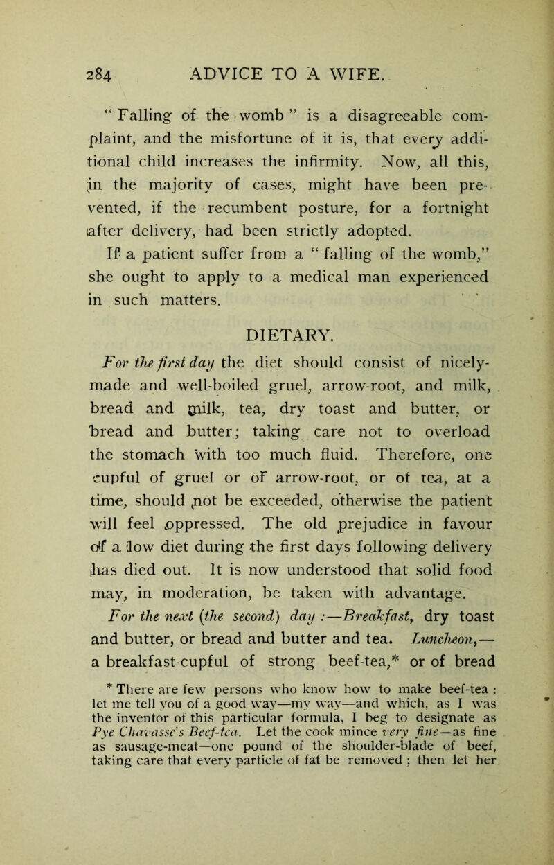 “Falling of the womb ” is a disagreeable com- plaint, and the misfortune of it is, that every addi- tional child increases the infirmity. Now, all this, .in the majority of cases, might have been pre- vented, if the recumbent posture, for a fortnight after delivery, had been strictly adopted. If a patient suffer from a “ falling of the womb,” she ought to apply to a medical man experienced in such matters. DIETARY. For the first day the diet should consist of nicely- made and well-boiled gruel, arrow-root, and milk, bread and pfflk, tea, dry toast and butter, or bread and butter; taking care not to overload the stomach with too much fluid. Therefore, one cupful of gruel or of arrow-root, or of tea, at a time, should tnot be exceeded, otherwise the patient will feel .oppressed. The old prejudice in favour df a ‘low diet during the first days following delivery ihas died out. It is now understood that solid food may, in moderation, be taken with advantage. For the next (the second) day :—Breakfast, dry toast and butter, or bread and butter and tea. Luncheon,— a breakfast-cupful of strong beef-tea,* or of bread * There are few persons who know how to make beef-tea : let me tell you of a good way—my way—and which, as I was the inventor of this particular formula, I beg to designate as Pye Chavasse's Becf-tca. Let the cook mince very fine—as fine as sausage-meat—one pound of the shoulder-blade of beef, taking care that every particle of fat be removed ; then let her