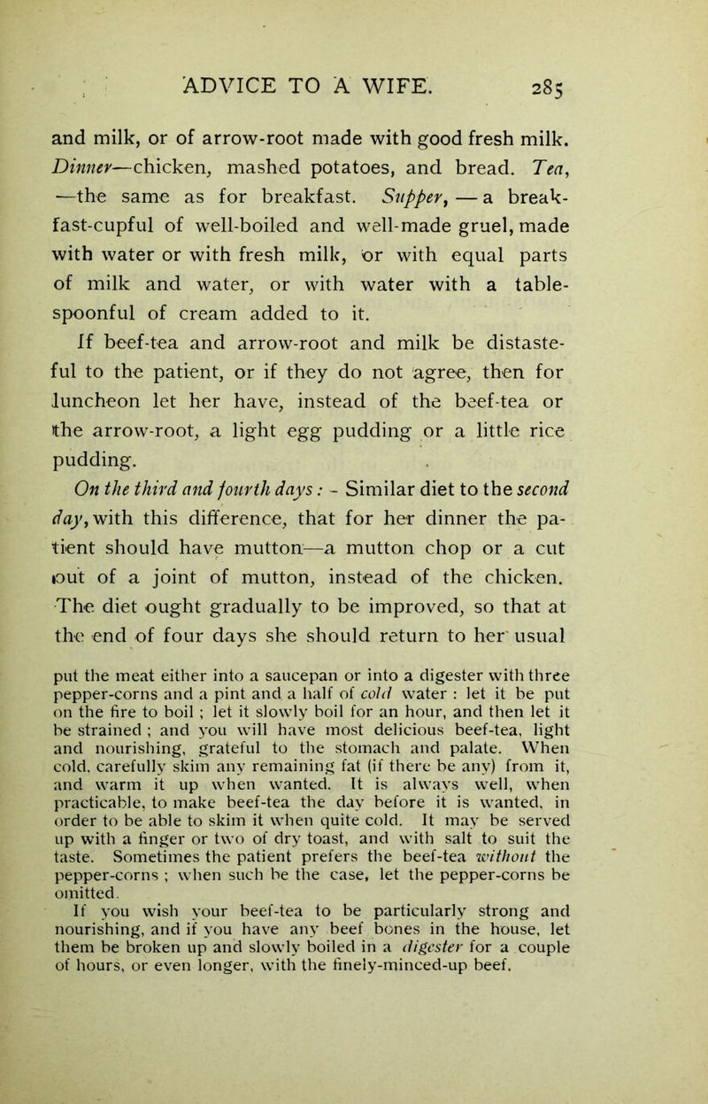 and milk, or of arrow-root made with good fresh milk. Dinner—chicken, mashed potatoes, and bread. Tea, —the same as for breakfast. Supper, — a break- fast-cupful of well-boiled and well-made gruel, made with water or with fresh milk, or with equal parts of milk and water, or with water with a table- spoonful of cream added to it. If beef-tea and arrow-root and milk be distaste- ful to the patient, or if they do not agree, then for luncheon let her have, instead of the beef-tea or the arrow-root, a light egg pudding or a little rice pudding. On the third and fourth days: - Similar diet to the second ay, with this difference, that for her dinner the pa- tient should have mutton—a mutton chop or a cut tout of a joint of mutton, instead of the chicken. The diet ought gradually to be improved, so that at the end of four days she should return to her usual put the meat either into a saucepan or into a digester with three pepper-corns and a pint and a half of cold water : let it be put on the fire to boil ; let it slowly boil for an hour, and then let it be strained ; and you will have most delicious beef-tea, light and nourishing, grateful to the stomach and palate. When cold, carefully skim any remaining fat (if there be any) from it, and warm it up when wanted. It is always well, when practicable, to make beef-tea the day before it is wanted, in order to be able to skim it when quite cold. It may be served up with a finger or two of dry toast, and with salt to suit the taste. Sometimes the patient prefers the beef-tea without the pepper-corns ; when such be the case, let the pepper-corns be omitted. If you wish your beef-tea to be particularly strong and nourishing, and if you have any beef bones in the house, let them be broken up and slowly boiled in a digester for a couple of hours, or even longer, with the finely-minced-up beef.